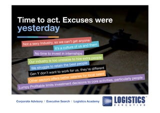 Time to act. Excuses were 
yesterday 
Not a sexy Industry, so we can’t get anyone 
It’s a culture of us and them 
No time to invest in internships 
Our industry is too unstable to hire extra people 
We struggle to retain the best people 
Gen Y don’t want to work for us, they’re different 
Other sectors offers better salaries for local talent 
Lumpy Profitable limits investment decisions to core activities, particularly people 
Corporate Advisory l Executive Search l Logistics Academy 
 