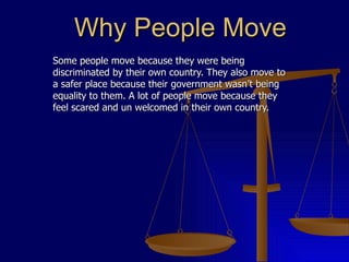 Why People Move Some people move because they were being discriminated by their own country. They also move to a safer place because their government wasn’t being equality to them. A lot of people move because they feel scared and un welcomed in their own country. 
