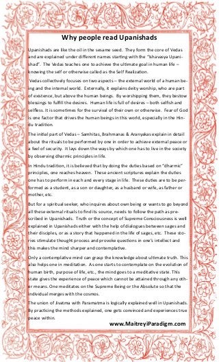 Upanishads are like the oil in the sesame seed. They form the core of Vedas
and are explained under different names starting with the “Ishavasya Upani-
shad”. The Vedas teaches one to achieve the ultimate goal in human life –
knowing the self or otherwise called as the Self Realization.
Vedas collectively focuses on two aspects – the external world of a human be-
ing and the internal world. Externally, it explains deity worship, who are part
of existence, but above the human beings. By worshipping them, they bestow
blessings to fulfill the desires. Human life is full of desires – both selfish and
selfless. It is sometimes for the survival of their own or otherwise. Fear of God
is one factor that drives the human beings in this world, especially in the Hin-
du tradition.
The initial part of Vedas – Samhitas, Brahmanas & Aranyakas explain in detail
about the rituals to be performed by one in order to achieve external peace or
a feel of security. It lays down the ways by which one has to live in the society
by observing dharmic principles in life.
In Hindu tradition, it is believed that by doing the duties based on “dharmic”
principles, one reaches heaven. These ancient scriptures explain the duties
one has to perform in each and every stage in life. These duties are to be per-
formed as a student, as a son or daughter, as a husband or wife, as father or
mother, etc.
But for a spiritual seeker, who inquires about own being or wants to go beyond
all these external rituals to find its source, needs to follow the path as pre-
scribed in Upanishads. Truth or the concept of Supreme Consciousness is well
explained in Upanishads either with the help of dialogues between sages and
their disciples, or as a story that happened in the life of sages, etc. These sto-
ries stimulate thought process and provoke questions in one’s intellect and
this makes the mind sharper and contemplative.
Only a contemplative mind can grasp the knowledge about ultimate truth. This
also helps one in meditation. As one starts to contemplate on the evolution of
human birth, purpose of life, etc., the mind goes to a meditative state. This
state gives the experience of peace which cannot be attained through any oth-
er means. One meditates on the Supreme Being or the Absolute so that the
individual merges with the cosmos.
The union of Jivatma with Paramatma is logically explained well in Upanishads.
By practicing the methods explained, one gets convinced and experiences true
peace within.
Why people read Upanishads
www.MaitreyiParadigm.com
 