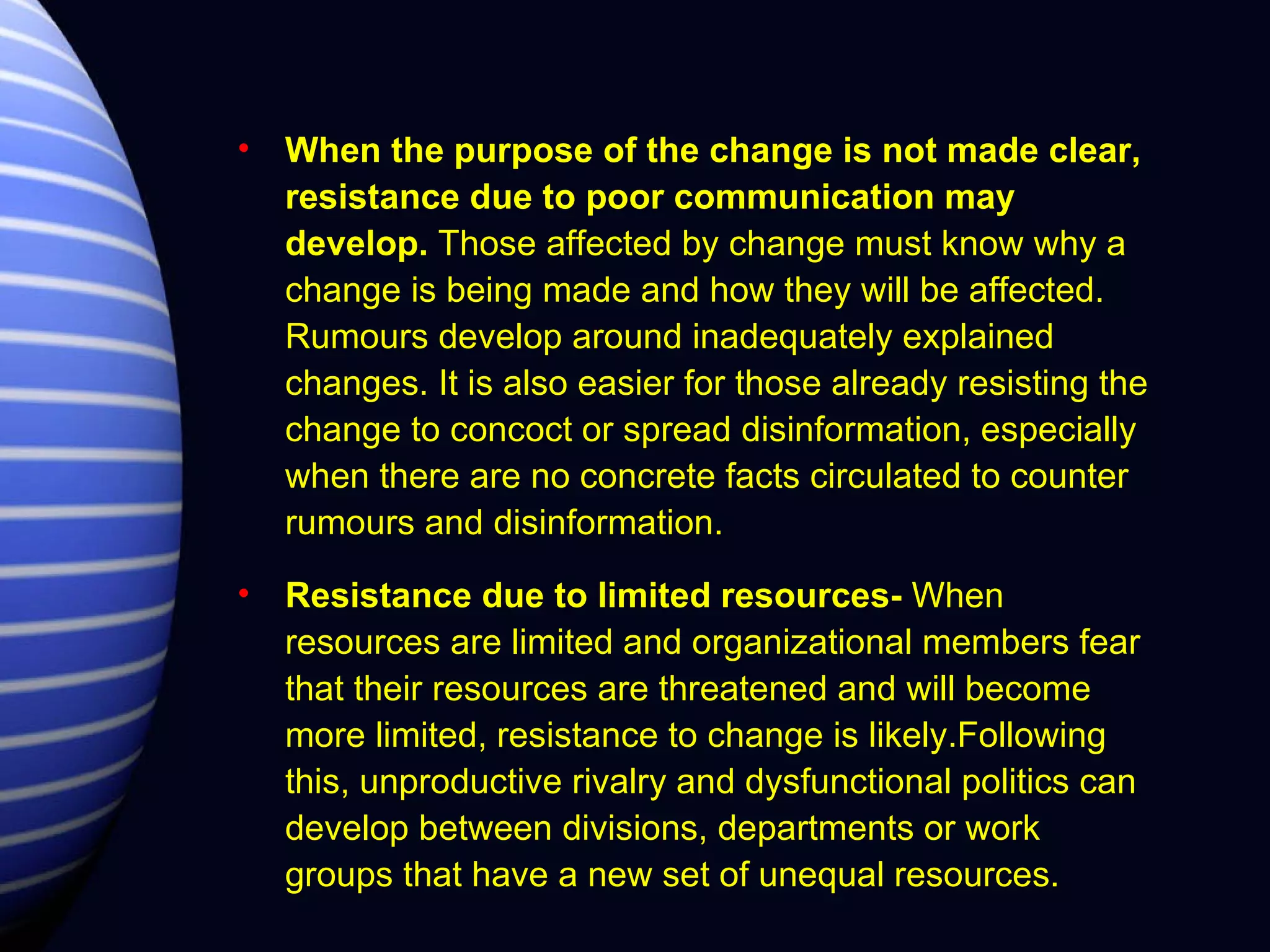 When the purpose of the change is not made clear, resistance due to poor communication may develop.  Those affected by change must know why a change is being made and how they will be affected. Rumours develop around inadequately explained changes. It is also easier for those already resisting the change to concoct or spread disinformation, especially when there are no concrete facts circulated to counter rumours and disinformation. Resistance due to limited resources-  When resources are limited and organizational members fear that their resources are threatened and will become more limited, resistance to change is likely.Following this, unproductive rivalry and dysfunctional politics can develop between divisions, departments or work groups that have a new set of unequal resources. 