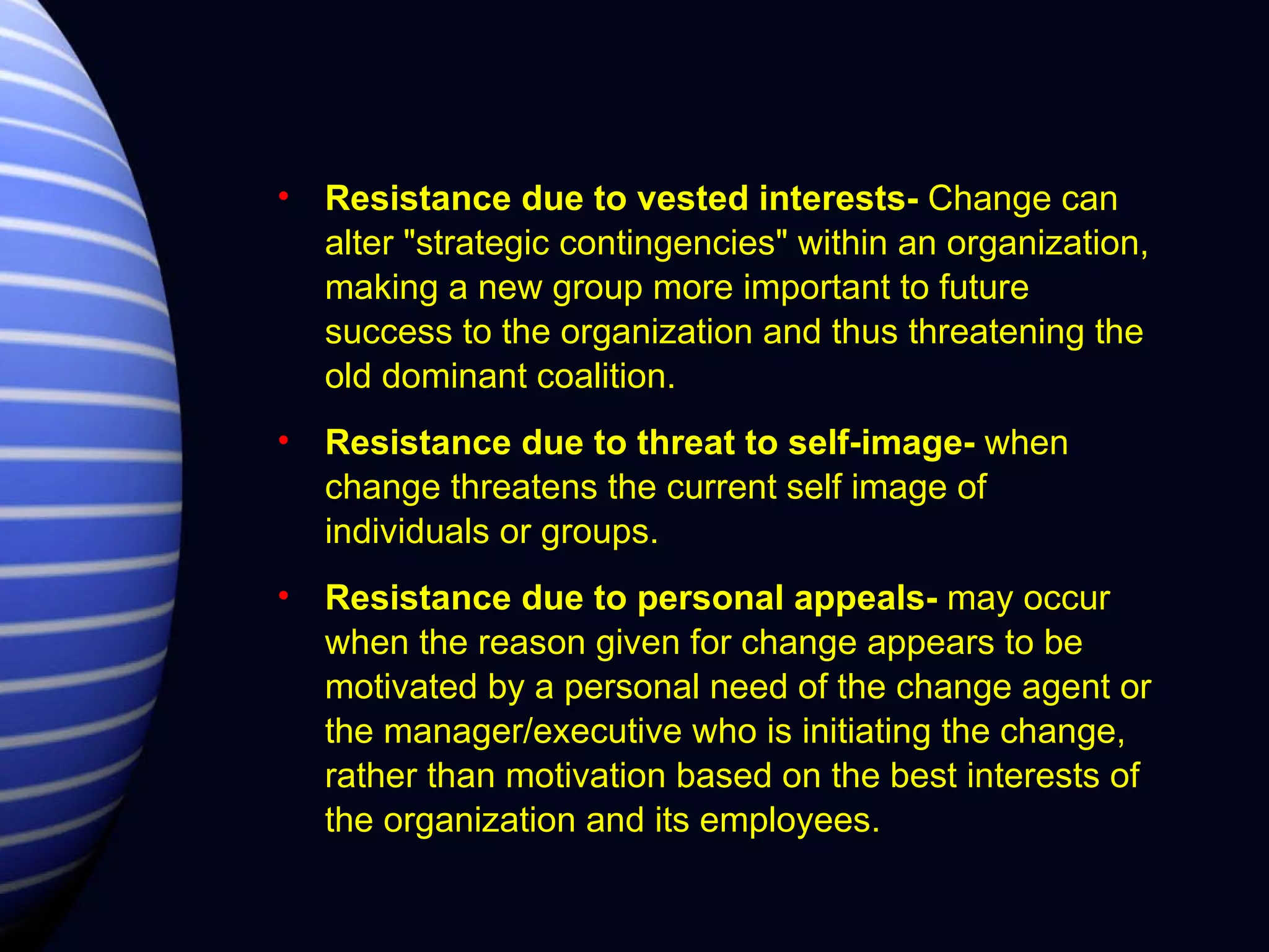 Resistance due to vested interests-  Change can alter "strategic contingencies" within an organization, making a new group more important to future success to the organization and thus threatening the old dominant coalition. Resistance due to threat to self-image-  when change threatens the current self image of individuals or groups. Resistance due to personal appeals-  may occur when the reason given for change appears to be motivated by a personal need of the change agent or the manager/executive who is initiating the change, rather than motivation based on the best interests of the organization and its employees.  