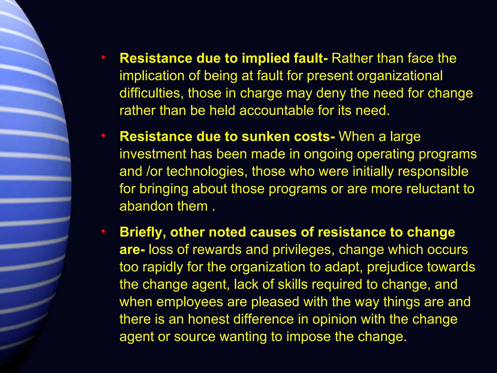 Resistance due to implied fault-  Rather than face the implication of being at fault for present organizational difficulties, those in charge may deny the need for change rather than be held accountable for its need. Resistance due to sunken costs-  When a large investment has been made in ongoing operating programs and /or technologies, those who were initially responsible for bringing about those programs or are more reluctant to abandon them . Briefly, other noted causes of resistance to change are-  loss of rewards and privileges, change which occurs too rapidly for the organization to adapt, prejudice towards the change agent, lack of skills required to change, and when employees are pleased with the way things are and there is an honest difference in opinion with the change agent or source wanting to impose the change. 