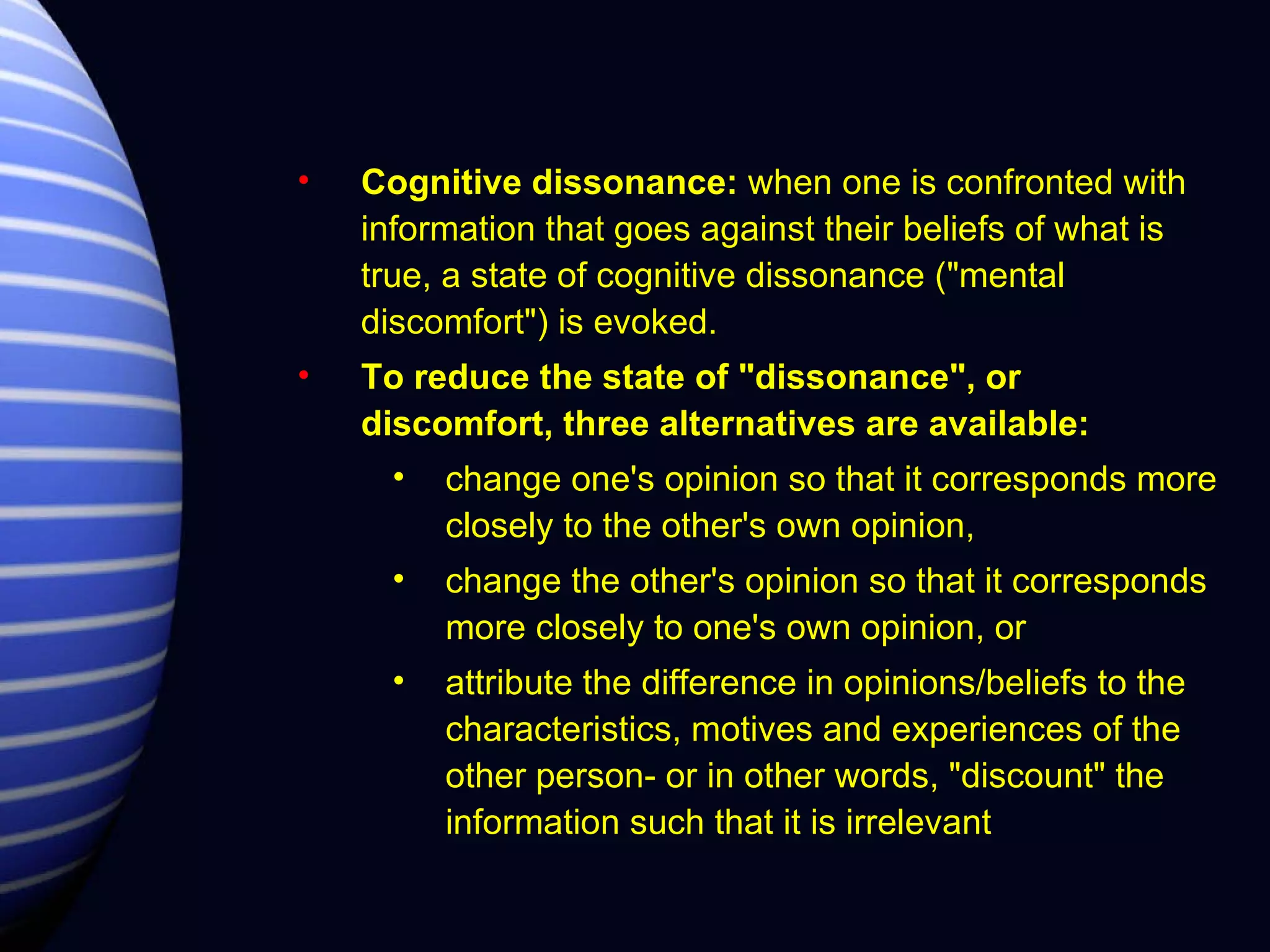 Cognitive dissonance:  when one is confronted with information that goes against their beliefs of what is true, a state of cognitive dissonance ("mental discomfort") is evoked.   To reduce the state of "dissonance", or discomfort, three alternatives are available:  change one's opinion so that it corresponds more closely to the other's own opinion,  change the other's opinion so that it corresponds more closely to one's own opinion, or  attribute the difference in opinions/beliefs to the characteristics, motives and experiences of the other person- or in other words, "discount" the information such that it is irrelevant 