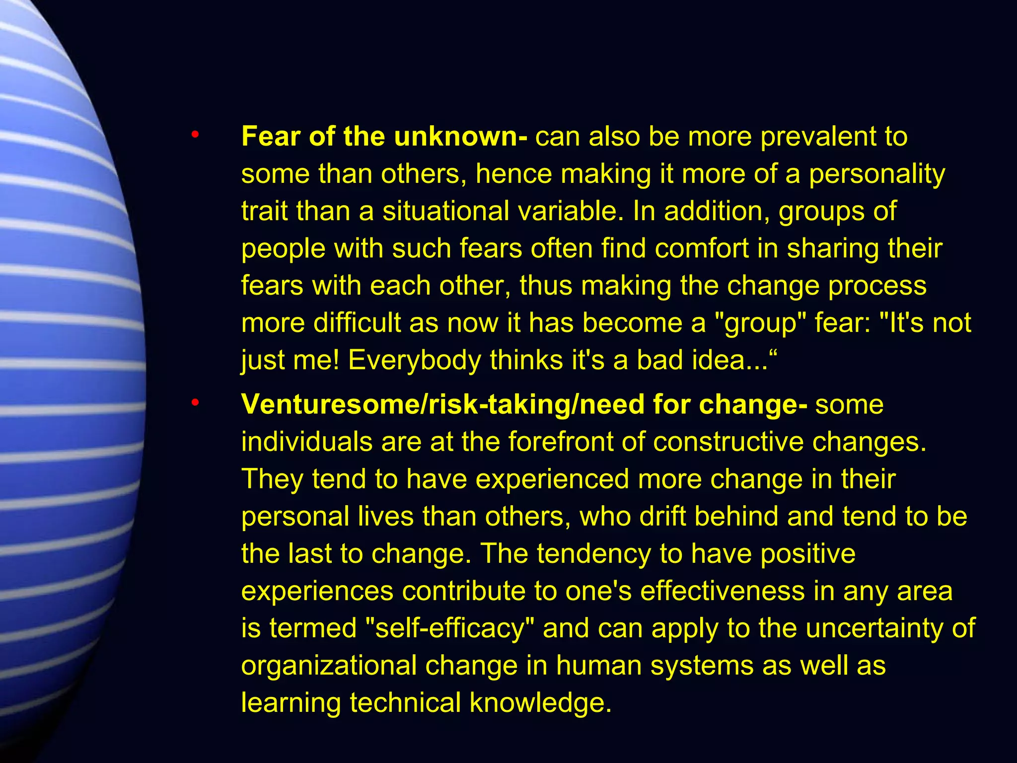 Fear of the unknown-  can also be more prevalent to some than others, hence making it more of a personality trait than a situational variable. In addition, groups of people with such fears often find comfort in sharing their fears with each other, thus making the change process more difficult as now it has become a "group" fear: "It's not just me! Everybody thinks it's a bad idea...“ Venturesome/risk-taking/need for change-  some individuals are at the forefront of constructive changes. They tend to have experienced more change in their personal lives than others, who drift behind and tend to be the last to change. The tendency to have positive experiences contribute to one's effectiveness in any area is termed "self-efficacy" and can apply to the uncertainty of organizational change in human systems as well as learning technical knowledge. 