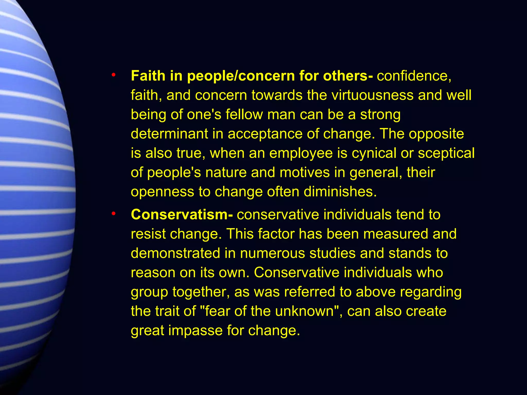 Faith in people/concern for others-  confidence, faith, and concern towards the virtuousness and well being of one's fellow man can be a strong determinant in acceptance of change. The opposite is also true, when an employee is cynical or sceptical of people's nature and motives in general, their openness to change often diminishes.  Conservatism-  conservative individuals tend to resist change. This factor has been measured and demonstrated in numerous studies and stands to reason on its own. Conservative individuals who group together, as was referred to above regarding the trait of "fear of the unknown", can also create great impasse for change. 