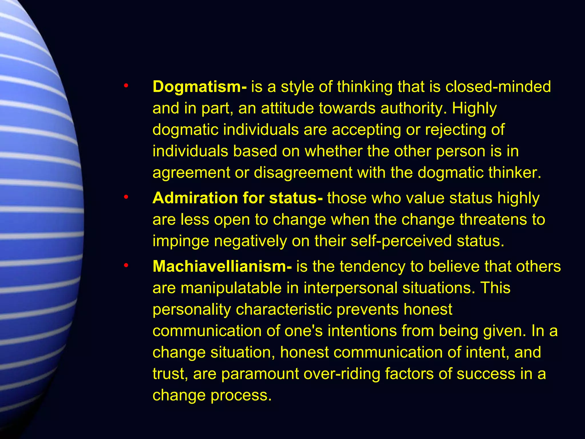Dogmatism-  is a style of thinking that is closed-minded and in part, an attitude towards authority. Highly dogmatic individuals are accepting or rejecting of individuals based on whether the other person is in agreement or disagreement with the dogmatic thinker.  Admiration for status-  those who value status highly are less open to change when the change threatens to impinge negatively on their self-perceived status. Machiavellianism-  is the tendency to believe that others are manipulatable in interpersonal situations. This personality characteristic prevents honest communication of one's intentions from being given. In a change situation, honest communication of intent, and trust, are paramount over-riding factors of success in a change process.  