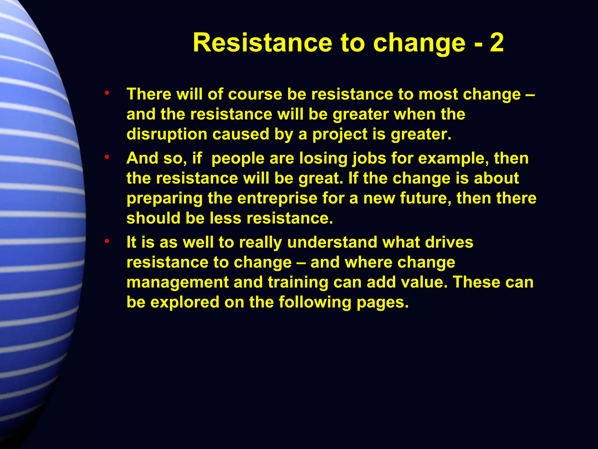 Resistance to change - 2 There will of course be resistance to most change – and the resistance will be greater when the disruption caused by a project is greater. And so, if  people are losing jobs for example, then the resistance will be great. If the change is about preparing the entreprise for a new future, then there should be less resistance. It is as well to really understand what drives resistance to change – and where change management and training can add value. These can be explored on the following pages. 