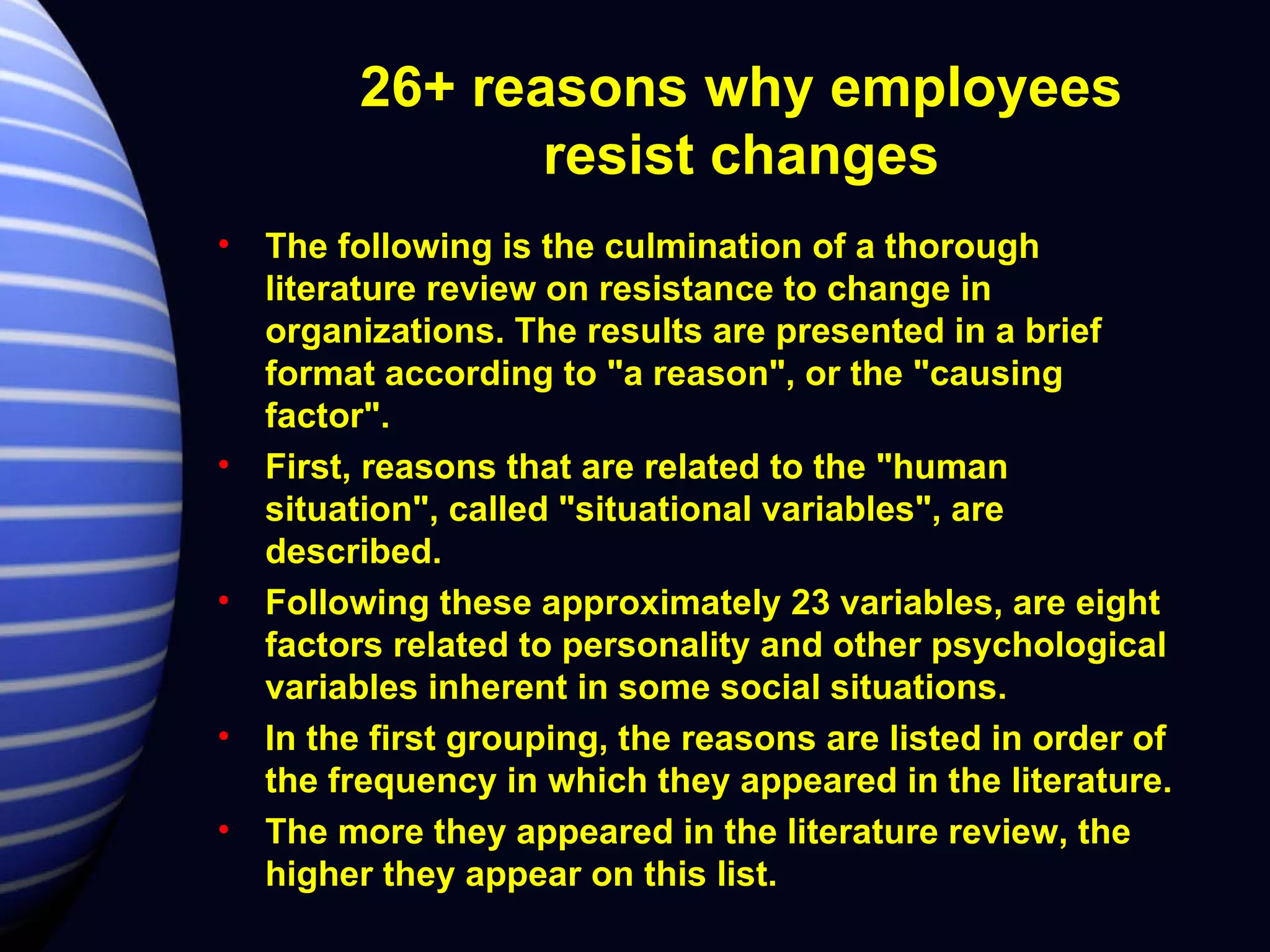 26+ reasons why employees resist changes The following is the culmination of a thorough literature review on resistance to change in organizations. The results are presented in a brief format according to "a reason", or the "causing factor".  First, reasons that are related to the "human situation", called "situational variables", are described.  Following these approximately 23 variables, are eight factors related to personality and other psychological variables inherent in some social situations.  In the first grouping, the reasons are listed in order of the frequency in which they appeared in the literature.  The more they appeared in the literature review, the higher they appear on this list. 
