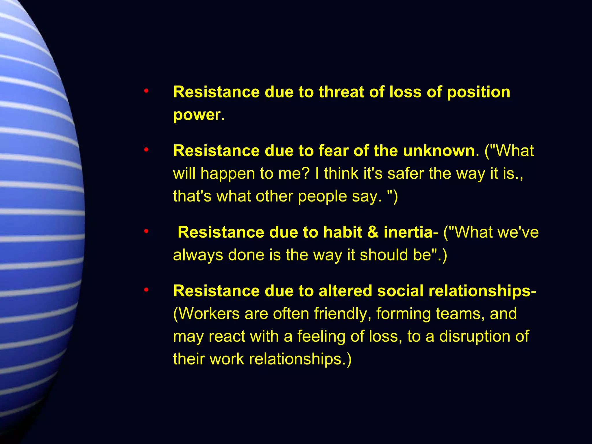 Resistance due to threat of loss of position powe r. Resistance due to fear of the unknown . ("What will happen to me? I think it's safer the way it is., that's what other people say. ") Resistance due to habit & inertia - ("What we've always done is the way it should be".) Resistance due to altered social relationships - (Workers are often friendly, forming teams, and may react with a feeling of loss, to a disruption of their work relationships.) 