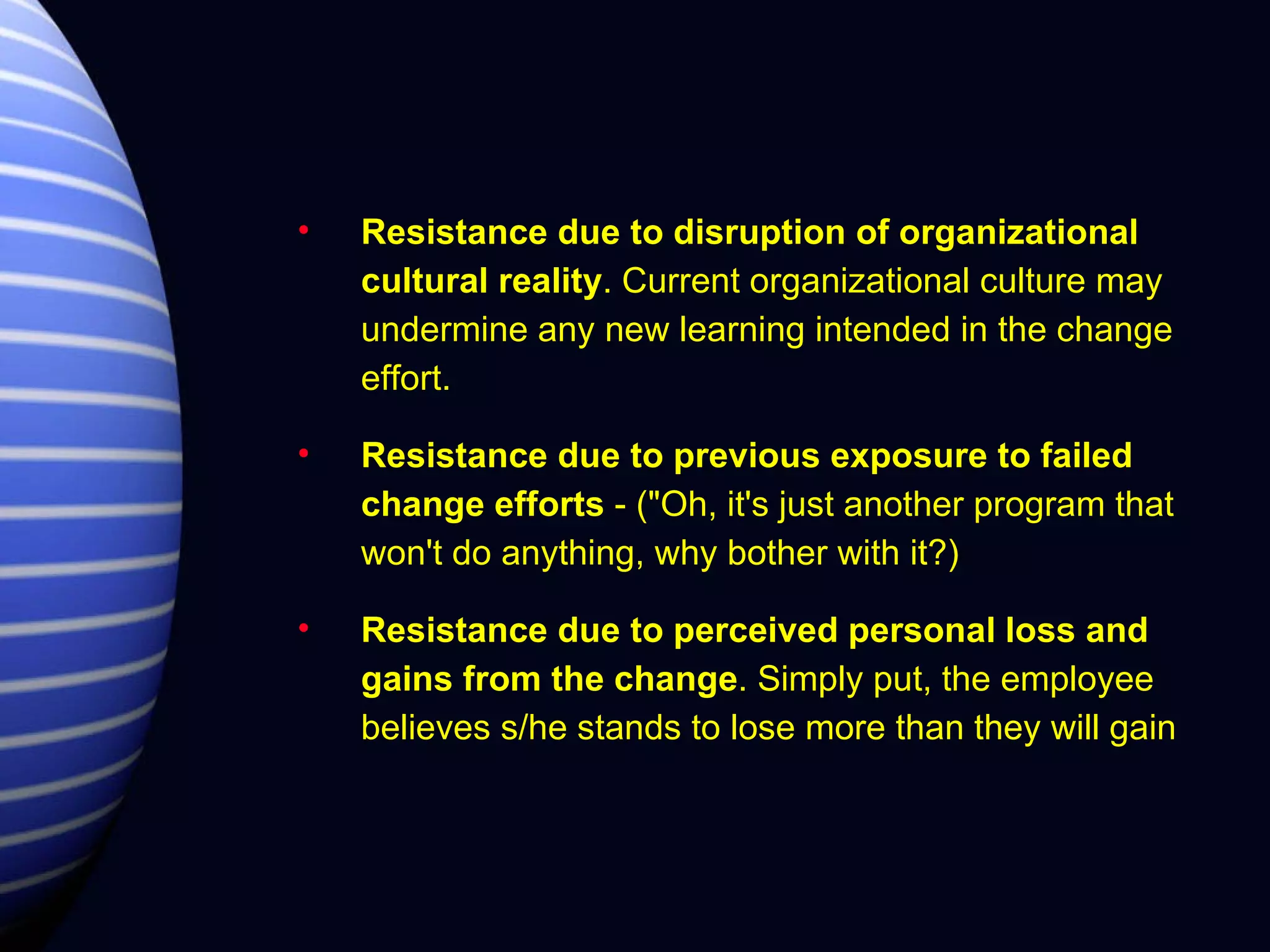 Resistance due to disruption of organizational cultural reality . Current organizational culture may undermine any new learning intended in the change effort. Resistance due to previous exposure to failed change efforts  - ("Oh, it's just another program that won't do anything, why bother with it?) Resistance due to perceived personal loss and gains from the change . Simply put, the employee believes s/he stands to lose more than they will gain 