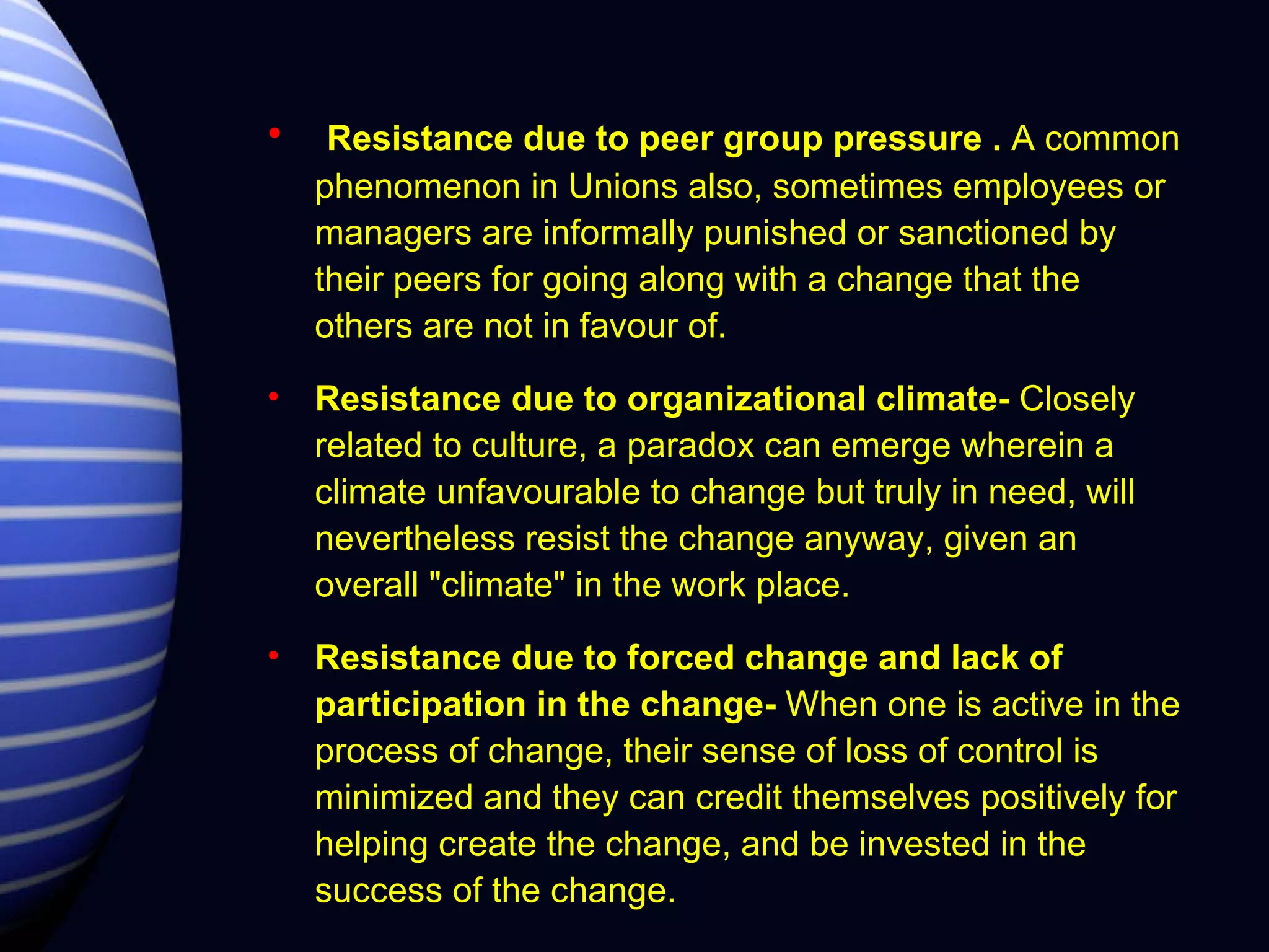 Resistance due to peer group pressure   .  A common phenomenon in Unions also, sometimes employees or managers are informally punished or sanctioned by their peers for going along with a change that the others are not in favour of. Resistance due to organizational climate-  Closely related to culture, a paradox can emerge wherein a climate unfavourable to change but truly in need, will nevertheless resist the change anyway, given an overall "climate" in the work place. Resistance due to forced change and lack of participation in the change-  When one is active in the process of change, their sense of loss of control is minimized and they can credit themselves positively for helping create the change, and be invested in the success of the change. 