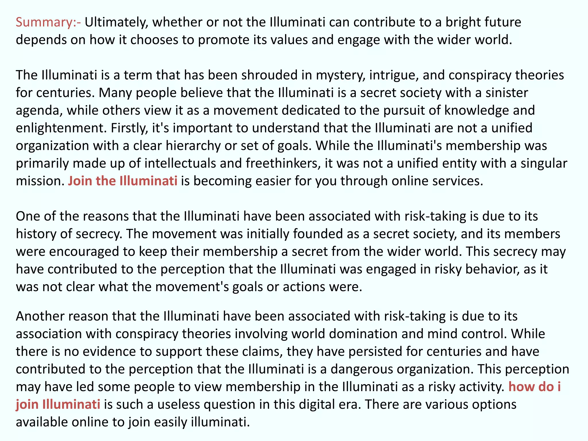 Summary:- Ultimately, whether or not the Illuminati can contribute to a bright future
depends on how it chooses to promote its values and engage with the wider world.
The Illuminati is a term that has been shrouded in mystery, intrigue, and conspiracy theories
for centuries. Many people believe that the Illuminati is a secret society with a sinister
agenda, while others view it as a movement dedicated to the pursuit of knowledge and
enlightenment. Firstly, it's important to understand that the Illuminati are not a unified
organization with a clear hierarchy or set of goals. While the Illuminati's membership was
primarily made up of intellectuals and freethinkers, it was not a unified entity with a singular
mission. Join the Illuminati is becoming easier for you through online services.
One of the reasons that the Illuminati have been associated with risk-taking is due to its
history of secrecy. The movement was initially founded as a secret society, and its members
were encouraged to keep their membership a secret from the wider world. This secrecy may
have contributed to the perception that the Illuminati was engaged in risky behavior, as it
was not clear what the movement's goals or actions were.
Another reason that the Illuminati have been associated with risk-taking is due to its
association with conspiracy theories involving world domination and mind control. While
there is no evidence to support these claims, they have persisted for centuries and have
contributed to the perception that the Illuminati is a dangerous organization. This perception
may have led some people to view membership in the Illuminati as a risky activity. how do i
join Illuminati is such a useless question in this digital era. There are various options
available online to join easily illuminati.
 