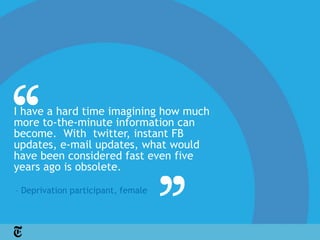 I have a hard time imagining how much
more to-the-minute information can
become. With twitter, instant FB
updates, e-mail updates, what would
have been considered fast even five
years ago is obsolete.

– Deprivation participant, female
 