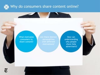 Why do consumers share content online?




    What motivates   Are there distinct      How can
     consumers to      personalities      understanding
    share content?     with different      why people
                       motivations?         share help
                                           advertisers?
 