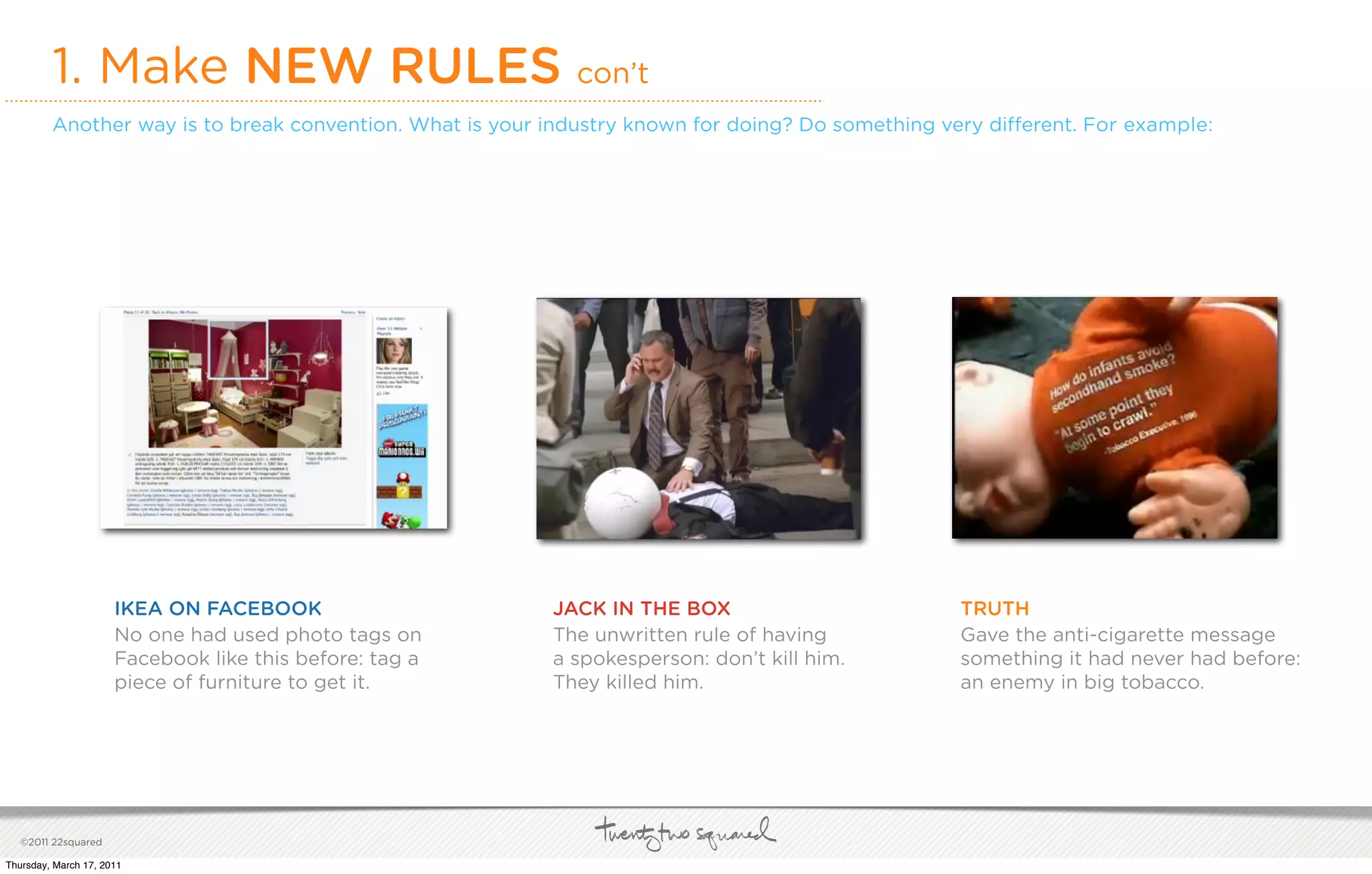 1. Make NEW RULES con’t
         Another way is to break convention. What is your industry known for doing? Do something very di erent. For example:




                      IKEA ON FACEBOOK                    JACK IN THE BOX                         TRUTH
                      No one had used photo tags on       The unwritten rule of having            Gave the anti-cigarette message
                      Facebook like this before: tag a    a spokesperson: don’t kill him.         something it had never had before:
                      piece of furniture to get it.       They killed him.                        an enemy in big tobacco.




   ©2011 22squared

Thursday, March 17, 2011
 