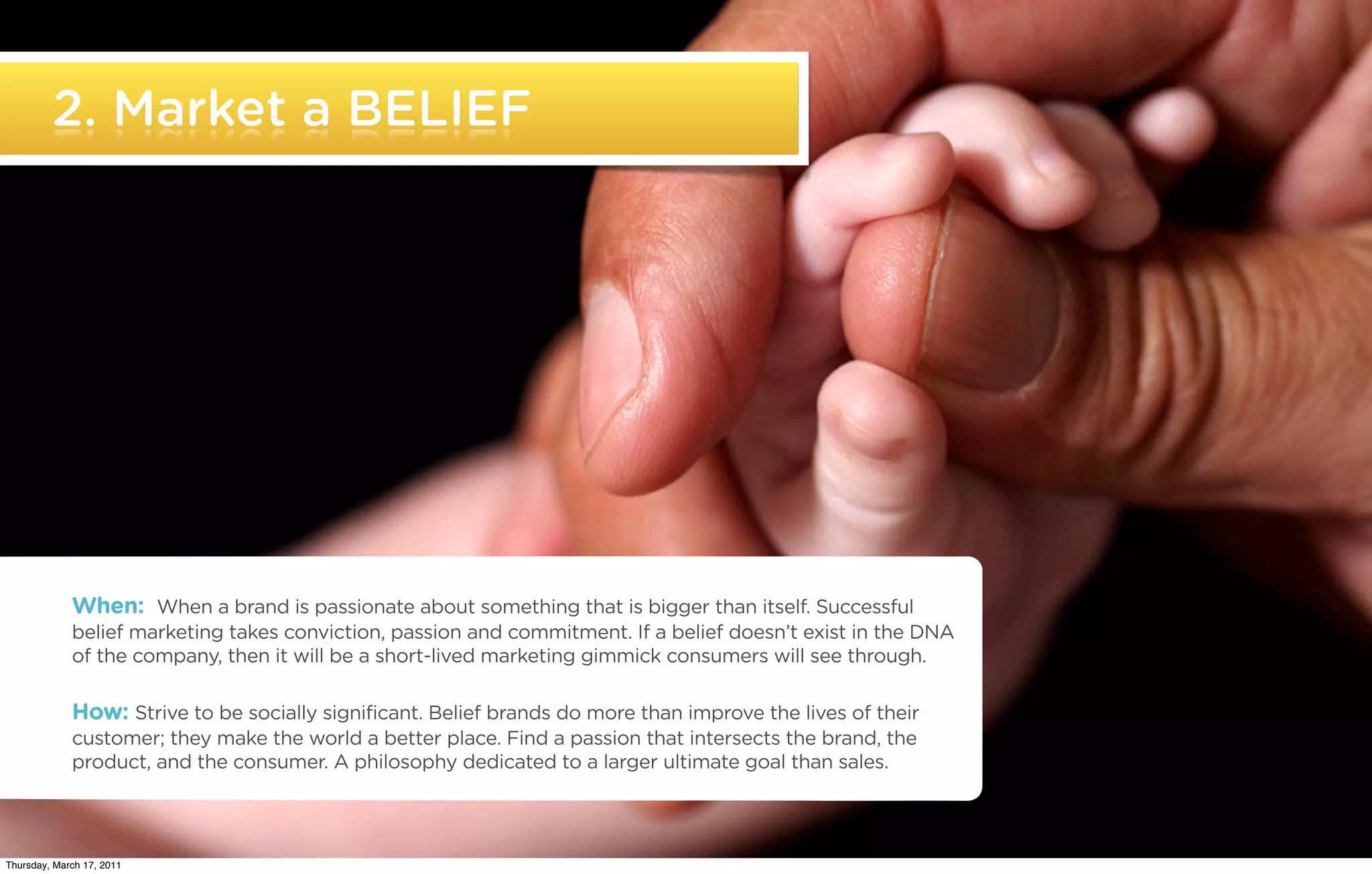 2. Market a BELIEF




             When: When a brand is passionate about something that is bigger than itself. Successful
             belief marketing takes conviction, passion and commitment. If a belief doesn’t exist in the DNA
             of the company, then it will be a short-lived marketing gimmick consumers will see through.

             How: Strive to be socially significant. Belief brands do more than improve the lives of their
             customer; they make the world a better place. Find a passion that intersects the brand, the
             product, and the consumer. A philosophy dedicated to a larger ultimate goal than sales.


   ©2011 22squared

Thursday, March 17, 2011
 