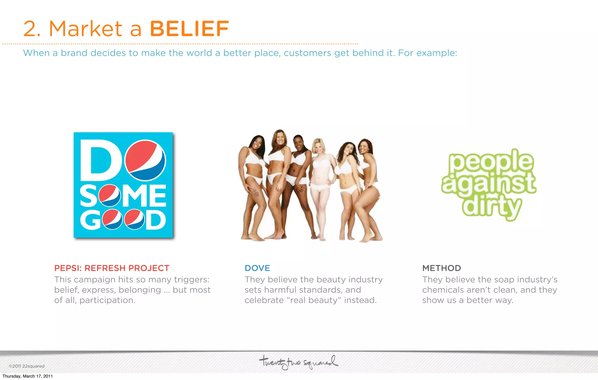 2. Market a BELIEF
         When a brand decides to make the world a better place, customers get behind it. For example:




                           PEPSI: REFRESH PROJECT                    DOVE                               METHOD
                           This campaign hits so many triggers:      They believe the beauty industry   They believe the soap industry’s
                           belief, express, belonging ... but most   sets harmful standards, and        chemicals aren’t clean, and they
                           of all, participation.                    celebrate “real beauty” instead.   show us a better way.




   ©2011 22squared

Thursday, March 17, 2011
 