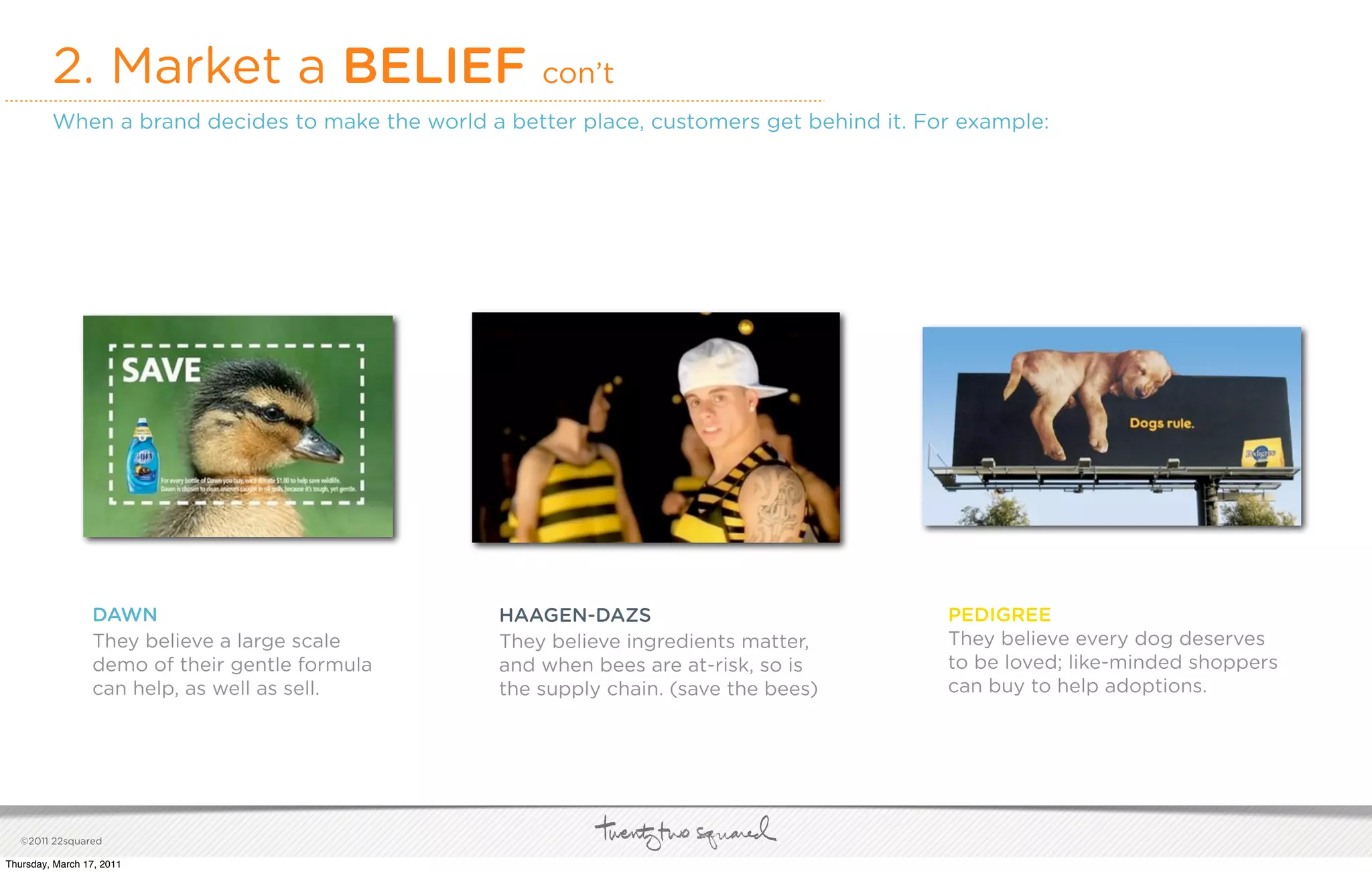 2. Market a BELIEF                           con’t
         When a brand decides to make the world a better place, customers get behind it. For example:




                 DAWN                             HAAGEN-DAZS                              PEDIGREE
                 They believe a large scale       They believe ingredients matter,         They believe every dog deserves
                 demo of their gentle formula     and when bees are at-risk, so is         to be loved; like-minded shoppers
                 can help, as well as sell.       the supply chain. (save the bees)        can buy to help adoptions.




   ©2011 22squared

Thursday, March 17, 2011
 