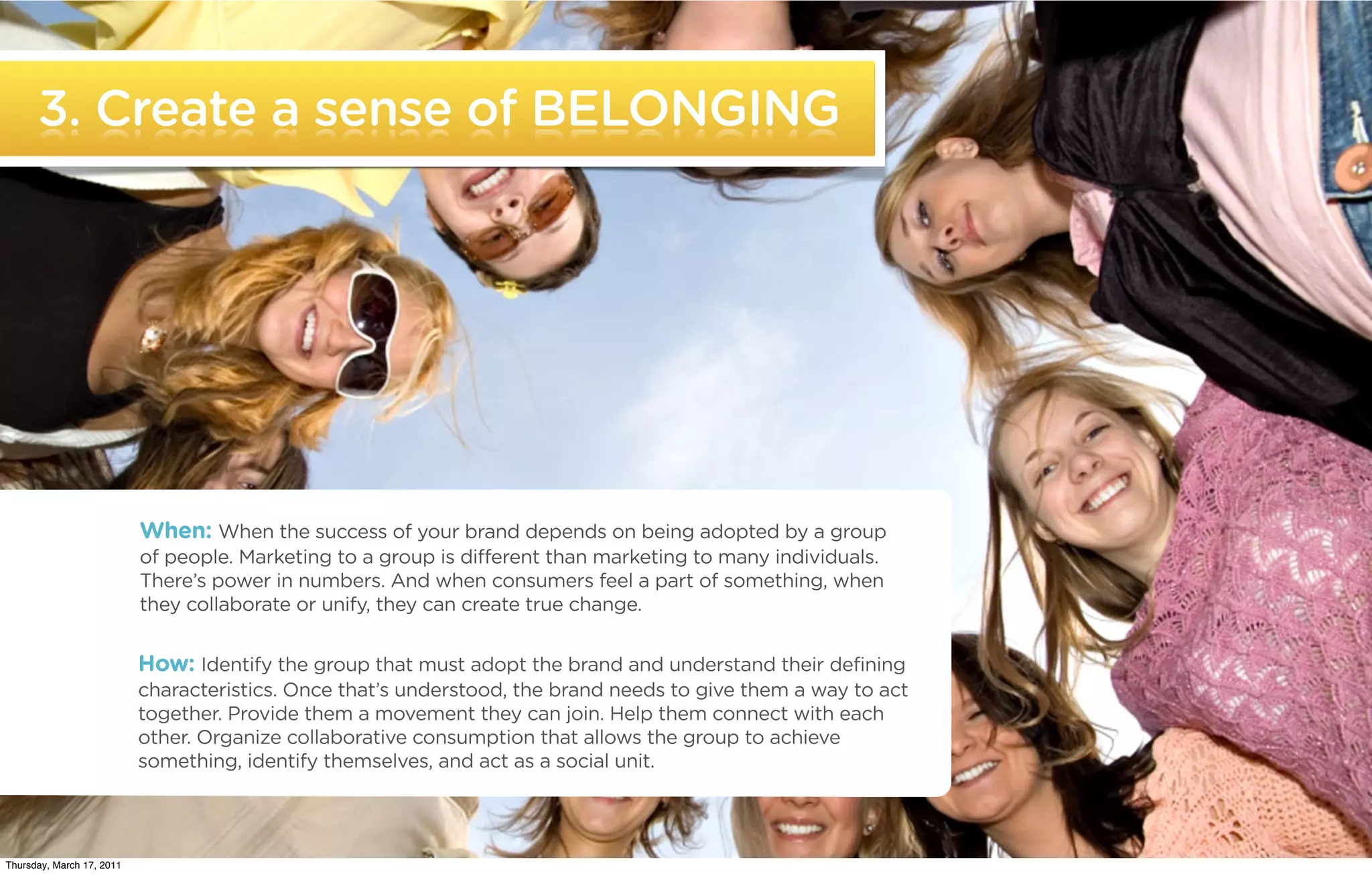 3. Create a sense of BELONGING




                           When: When the success of your brand depends on being adopted by a group
                           of people. Marketing to a group is different than marketing to many individuals.
                           There’s power in numbers. And when consumers feel a part of something, when
                           they collaborate or unify, they can create true change.


                           How: Identify the group that must adopt the brand and understand their defining
                           characteristics. Once that’s understood, the brand needs to give them a way to act
                           together. Provide them a movement they can join. Help them connect with each
                           other. Organize collaborative consumption that allows the group to achieve
                           something, identify themselves, and act as a social unit.


   ©2011 22squared

Thursday, March 17, 2011
 