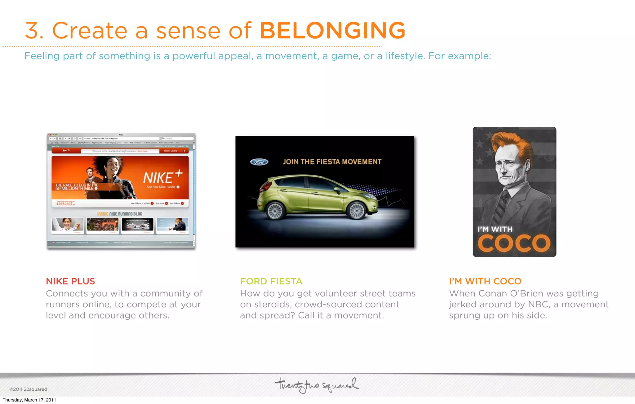 3. Create a sense of BELONGING
         Feeling part of something is a powerful appeal, a movement, a game, or a lifestyle. For example:




                   NIKE PLUS                            FORD FIESTA                             I’M WITH COCO
                   Connects you with a community of     How do you get volunteer street teams   When Conan O’Brien was getting
                   runners online, to compete at your   on steroids, crowd-sourced content      jerked around by NBC, a movement
                   level and encourage others.          and spread? Call it a movement.         sprung up on his side.




   ©2011 22squared

Thursday, March 17, 2011
 
