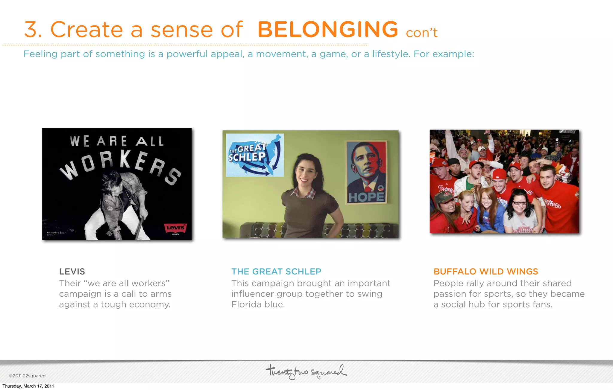3. Create a sense of BELONGING                                                      con’t
         Feeling part of something is a powerful appeal, a movement, a game, or a lifestyle. For example:




                           LEVIS                        THE GREAT SCHLEP                         BUFFALO WILD WINGS
                           Their “we are all workers”   This campaign brought an important       People rally around their shared
                           campaign is a call to arms   inﬂuencer group together to swing        passion for sports, so they became
                           against a tough economy.     Florida blue.                            a social hub for sports fans.




   ©2011 22squared

Thursday, March 17, 2011
 