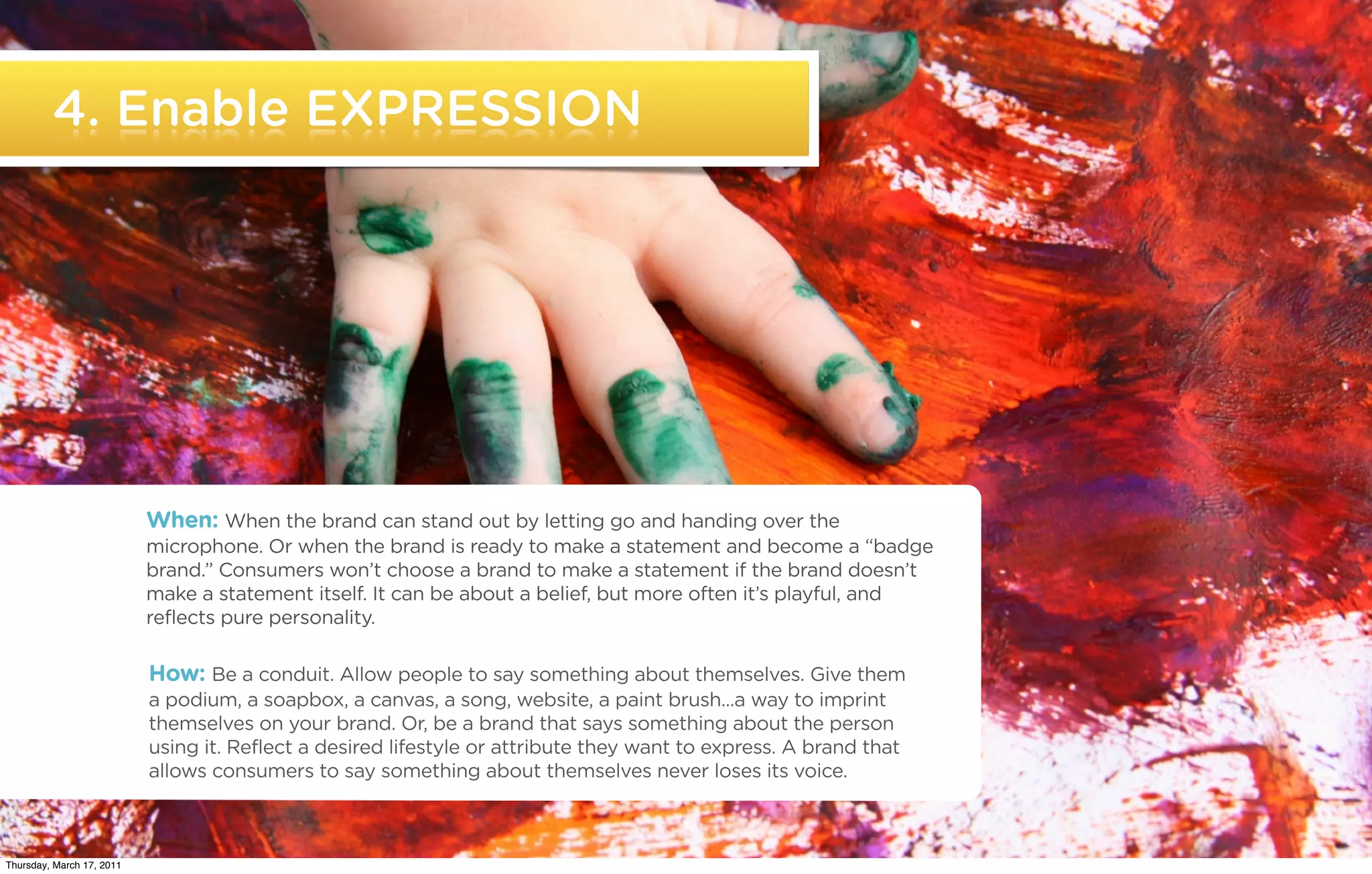 4. Enable EXPRESSION




                           When: When the brand can stand out by letting go and handing over the
                           microphone. Or when the brand is ready to make a statement and become a “badge
                           brand.” Consumers won’t choose a brand to make a statement if the brand doesn’t
                           make a statement itself. It can be about a belief, but more often it’s playful, and
                           reflects pure personality.

                           How: Be a conduit. Allow people to say something about themselves. Give them
                           a podium, a soapbox, a canvas, a song, website, a paint brush...a way to imprint
                           themselves on your brand. Or, be a brand that says something about the person
                           using it. Reflect a desired lifestyle or attribute they want to express. A brand that
                           allows consumers to say something about themselves never loses its voice.


   ©2011 22squared

Thursday, March 17, 2011
 