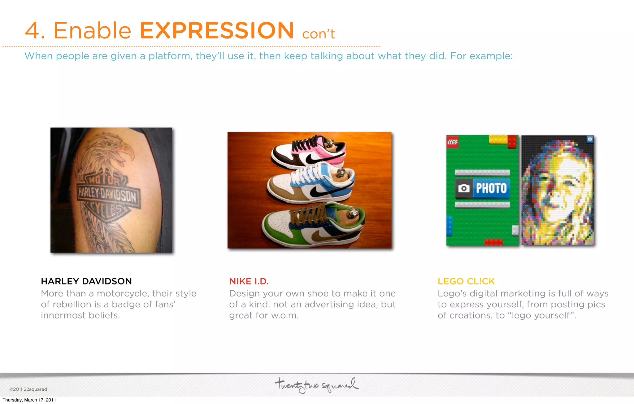 4. Enable EXPRESSION con’t
         When people are given a platform, they’ll use it, then keep talking about what they did. For example:




                 HARLEY DAVIDSON                       NIKE I.D.                                 LEGO CL!CK
                 More than a motorcycle, their style   Design your own shoe to make it one       Lego’s digital marketing is full of ways
                 of rebellion is a badge of fans’      of a kind. not an advertising idea, but   to express yourself, from posting pics
                 innermost beliefs.                    great for w.o.m.                          of creations, to “lego yourself”.




   ©2011 22squared

Thursday, March 17, 2011
 