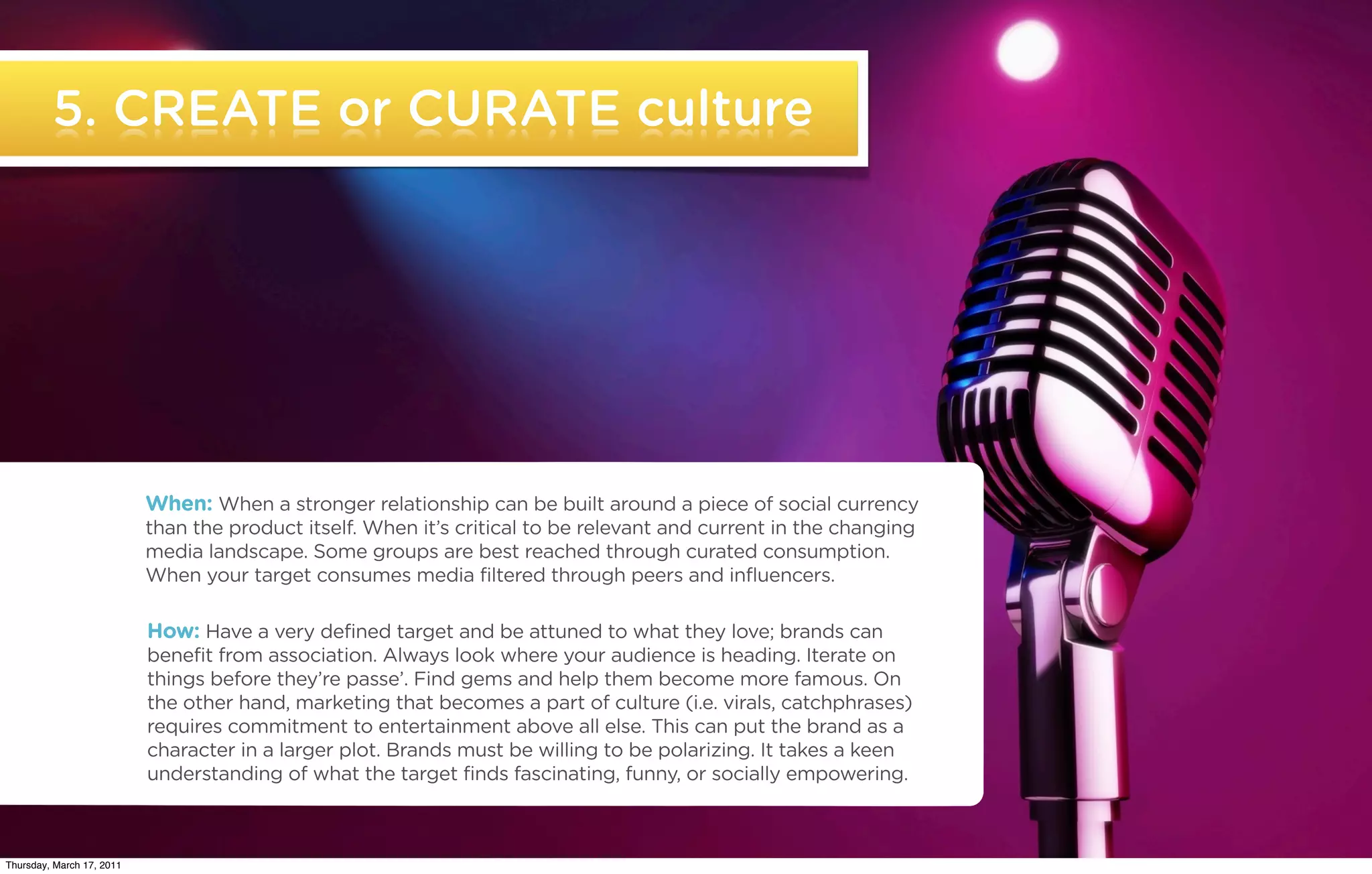 5. CREATE or CURATE culture




                           When: When a stronger relationship can be built around a piece of social currency
                           than the product itself. When it’s critical to be relevant and current in the changing
                           media landscape. Some groups are best reached through curated consumption.
                           When your target consumes media filtered through peers and influencers.

                           How: Have a very defined target and be attuned to what they love; brands can
                           benefit from association. Always look where your audience is heading. Iterate on
                           things before they’re passe’. Find gems and help them become more famous. On
                           the other hand, marketing that becomes a part of culture (i.e. virals, catchphrases)
                           requires commitment to entertainment above all else. This can put the brand as a
                           character in a larger plot. Brands must be willing to be polarizing. It takes a keen
                           understanding of what the target finds fascinating, funny, or socially empowering.


   ©2011 22squared

Thursday, March 17, 2011
 