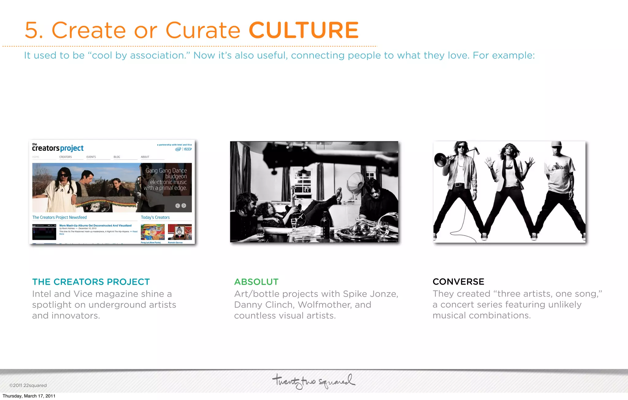 5. Create or Curate CULTURE
         It used to be “cool by association.” Now it’s also useful, connecting people to what they love. For example:




             THE CREATORS PROJECT                    ABSOLUT                                   CONVERSE
             Intel and Vice magazine shine a         Art/bottle projects with Spike Jonze,     They created “three artists, one song,”
             spotlight on underground artists        Danny Clinch, Wolfmother, and             a concert series featuring unlikely
             and innovators.                         countless visual artists.                 musical combinations.




   ©2011 22squared

Thursday, March 17, 2011
 