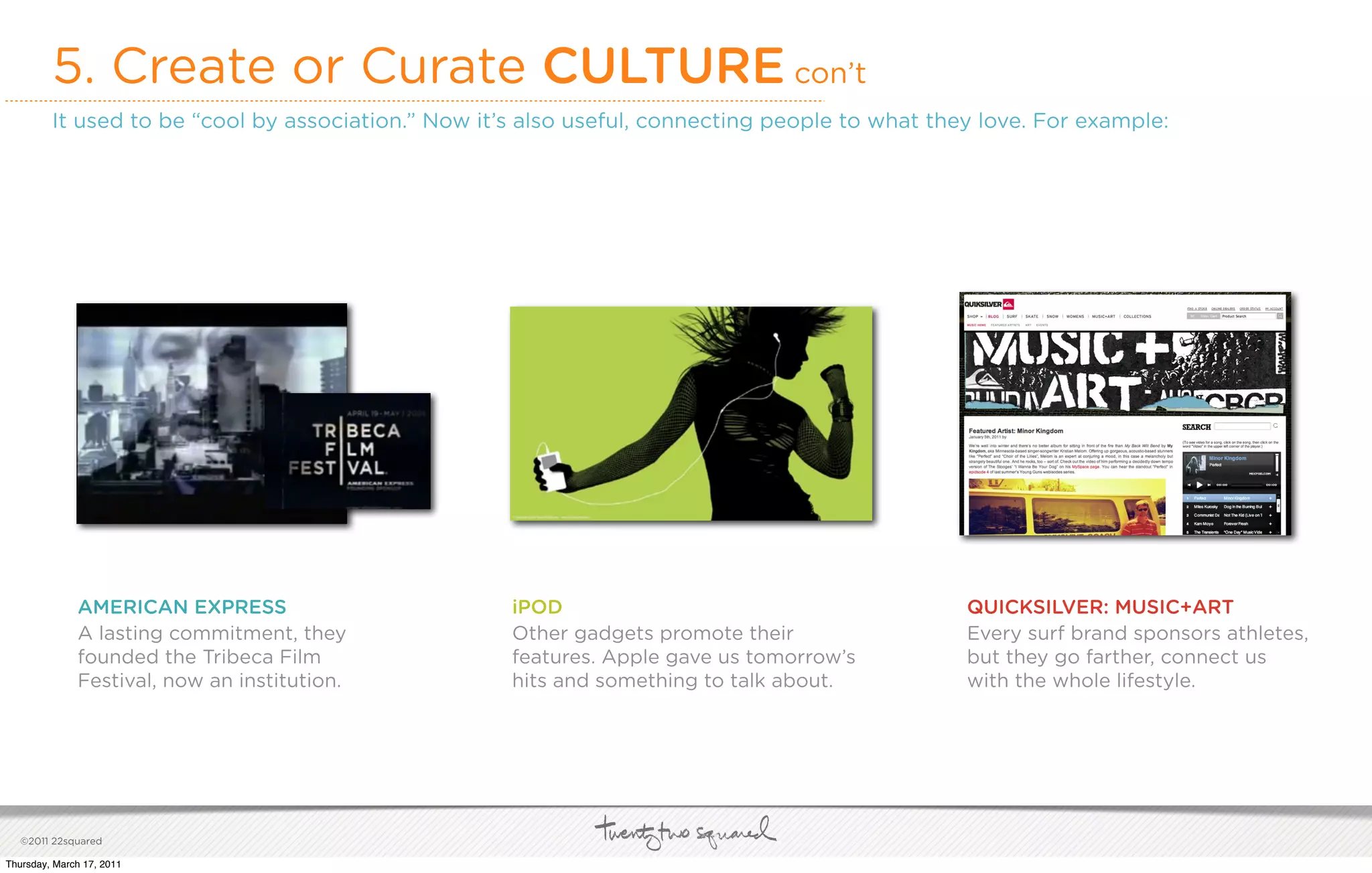 5. Create or Curate CULTURE con’t
         It used to be “cool by association.” Now it’s also useful, connecting people to what they love. For example:




              AMERICAN EXPRESS                       iPOD                                        QUICKSILVER: MUSIC+ART
              A lasting commitment, they             Other gadgets promote their                 Every surf brand sponsors athletes,
              founded the Tribeca Film               features. Apple gave us tomorrow’s          but they go farther, connect us
              Festival, now an institution.          hits and something to talk about.           with the whole lifestyle.




   ©2011 22squared

Thursday, March 17, 2011
 