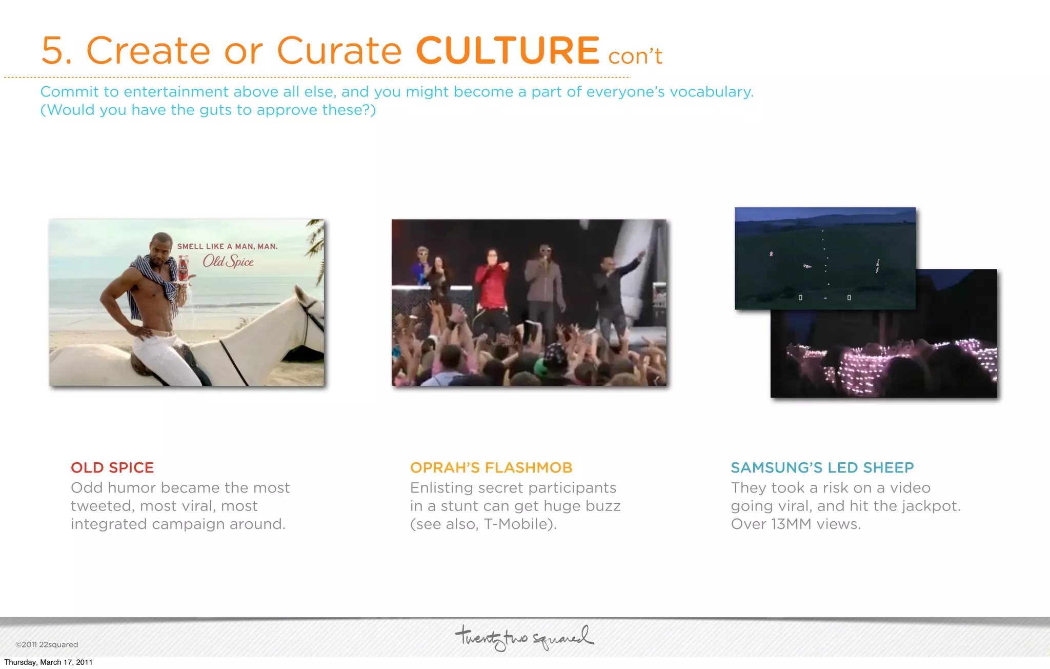5. Create or Curate CULTURE con’t
         Commit to entertainment above all else, and you might become a part of everyone’s vocabulary.
         (Would you have the guts to approve these?)




                 OLD SPICE                               OPRAH’S FLASHMOB                         SAMSUNG’S LED SHEEP
                 Odd humor became the most               Enlisting secret participants            They took a risk on a video
                 tweeted, most viral, most               in a stunt can get huge buzz             going viral, and hit the jackpot.
                 integrated campaign around.             (see also, T-Mobile).                    Over 13MM views.




   ©2011 22squared

Thursday, March 17, 2011
 
