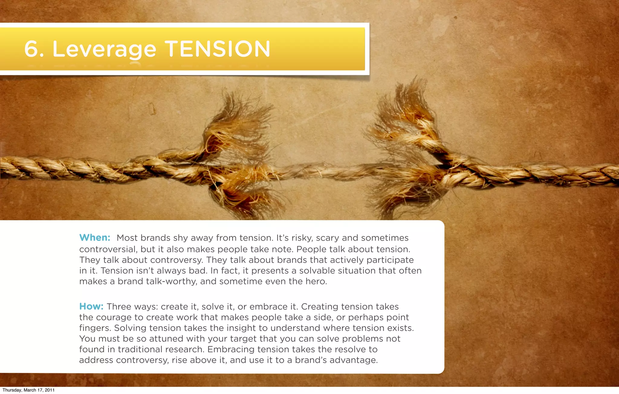 6. Leverage TENSION




                           When: Most brands shy away from tension. It’s risky, scary and sometimes
                           controversial, but it also makes people take note. People talk about tension.
                           They talk about controversy. They talk about brands that actively participate
                           in it. Tension isn’t always bad. In fact, it presents a solvable situation that often
                           makes a brand talk-worthy, and sometime even the hero.

                           How: Three ways: create it, solve it, or embrace it. Creating tension takes
                           the courage to create work that makes people take a side, or perhaps point
                           ﬁngers. Solving tension takes the insight to understand where tension exists.
                           You must be so attuned with your target that you can solve problems not
                           found in traditional research. Embracing tension takes the resolve to
                           address controversy, rise above it, and use it to a brand’s advantage.

   ©2011 22squared

Thursday, March 17, 2011
 
