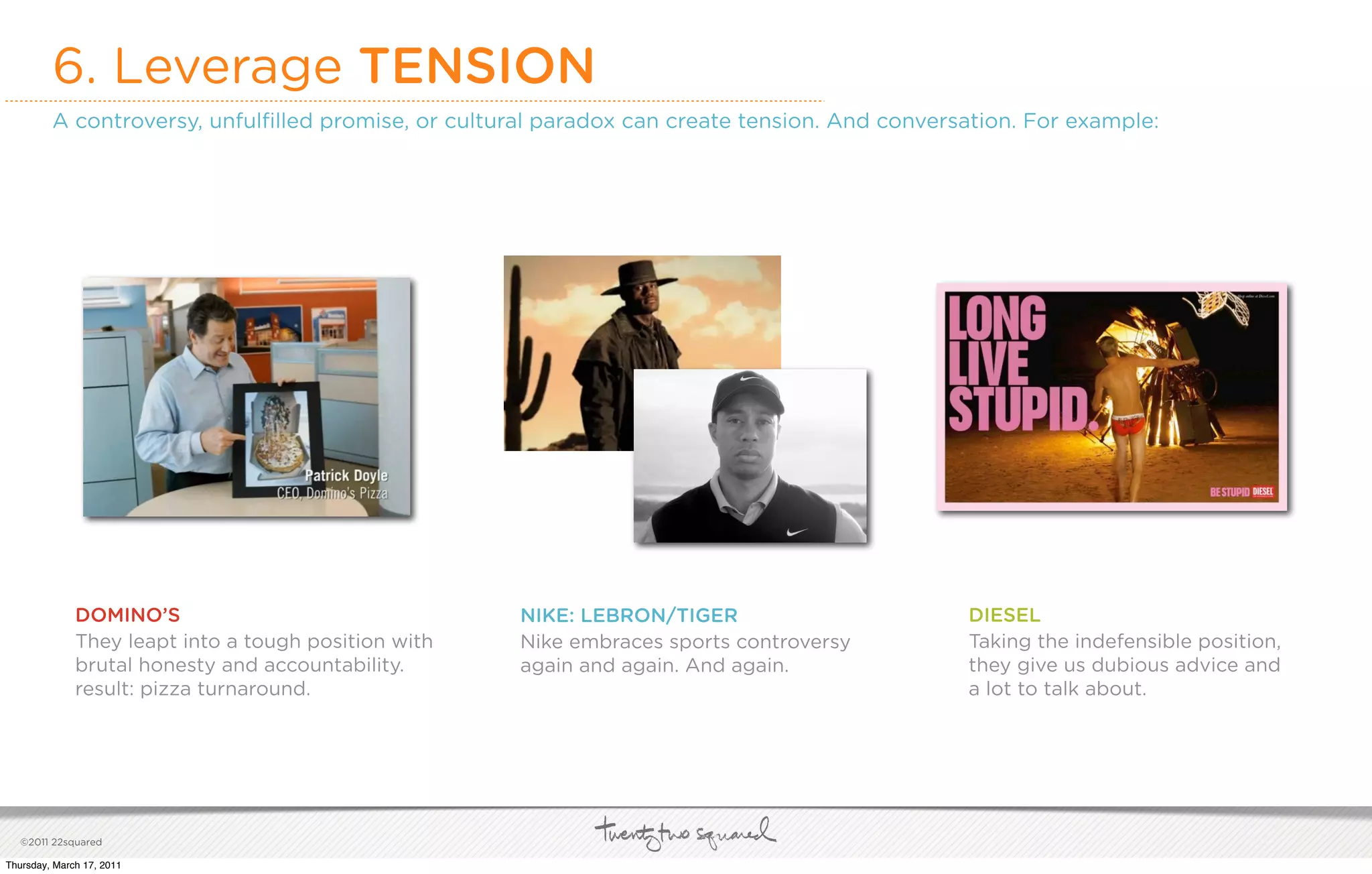6. Leverage TENSION
         A controversy, unfulﬁlled promise, or cultural paradox can create tension. And conversation. For example:




              DOMINO’S                                NIKE: LEBRON/TIGER                       DIESEL
              They leapt into a tough position with   Nike embraces sports controversy         Taking the indefensible position,
              brutal honesty and accountability.      again and again. And again.              they give us dubious advice and
              result: pizza turnaround.                                                        a lot to talk about.




   ©2011 22squared

Thursday, March 17, 2011
 