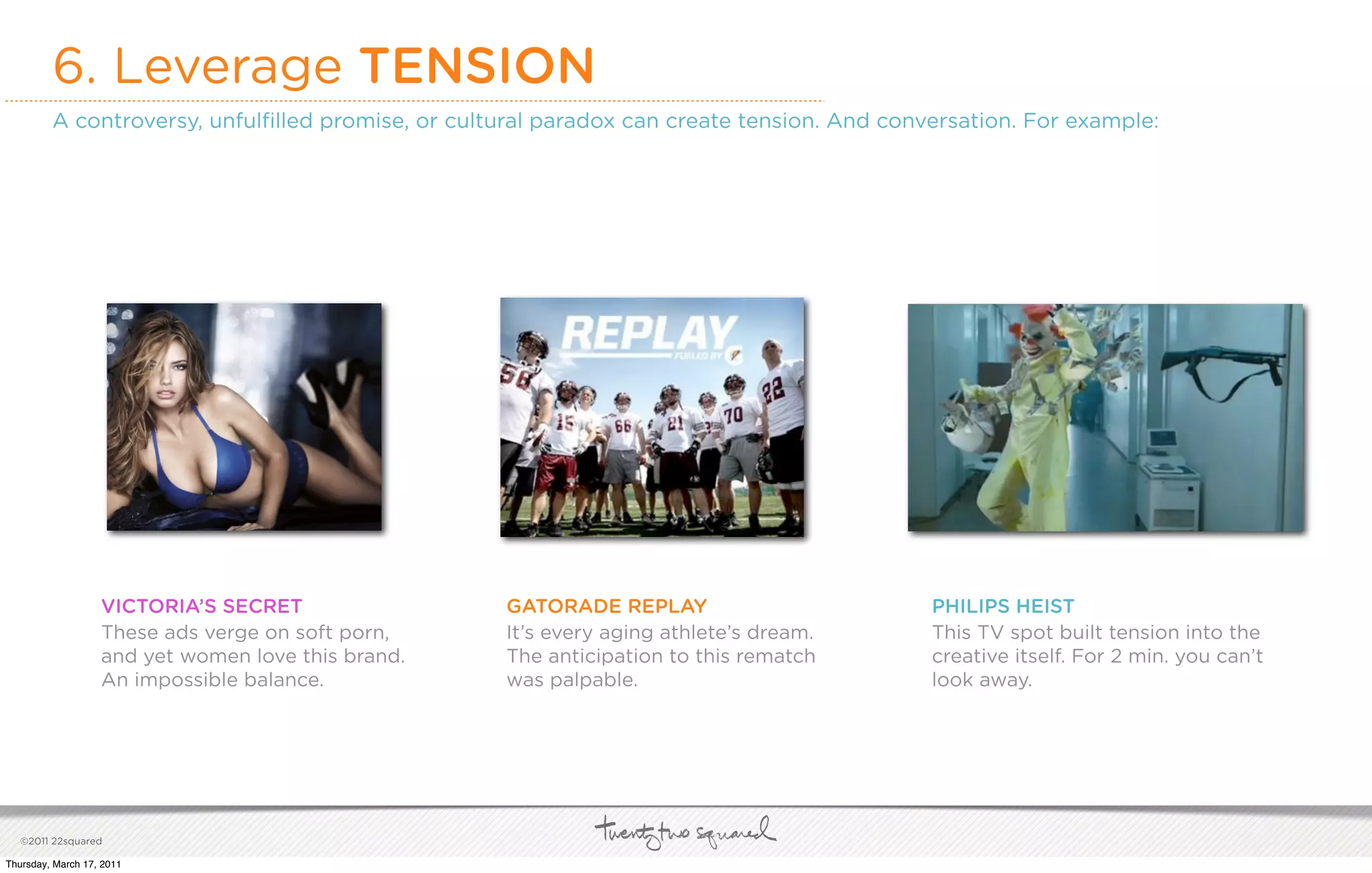 6. Leverage TENSION
         A controversy, unfulﬁlled promise, or cultural paradox can create tension. And conversation. For example:




                   VICTORIA’S SECRET                GATORADE REPLAY                         PHILIPS HEIST
                   These ads verge on soft porn,    It’s every aging athlete’s dream.       This TV spot built tension into the
                   and yet women love this brand.   The anticipation to this rematch        creative itself. For 2 min. you can’t
                   An impossible balance.           was palpable.                           look away.




   ©2011 22squared

Thursday, March 17, 2011
 