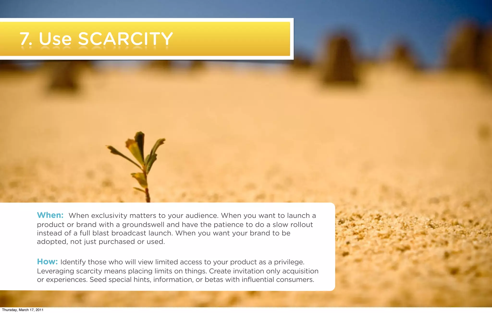 7. Use SCARCITY




                     When: When exclusivity matters to your audience. When you want to launch a
                     product or brand with a groundswell and have the patience to do a slow rollout
                     instead of a full blast broadcast launch. When you want your brand to be
                     adopted, not just purchased or used.

                     How: Identify those who will view limited access to your product as a privilege.
                     Leveraging scarcity means placing limits on things. Create invitation only acquisition
                     or experiences. Seed special hints, information, or betas with influential consumers.

   ©2011 22squared                                                                                            *Source text blah blah blah

Thursday, March 17, 2011
 