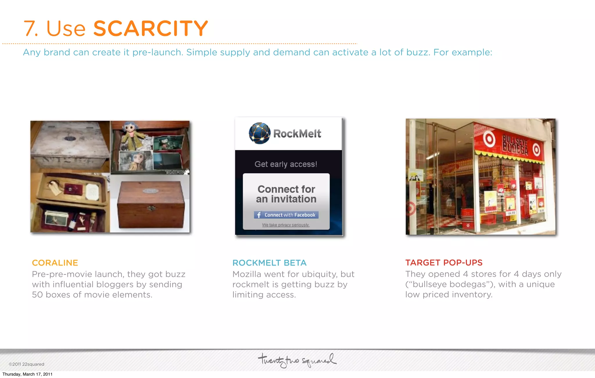 7. Use SCARCITY
         Any brand can create it pre-launch. Simple supply and demand can activate a lot of buzz. For example:




             CORALINE                                 ROCKMELT BETA                        TARGET POP-UPS
             Pre-pre-movie launch, they got buzz      Mozilla went for ubiquity, but       They opened 4 stores for 4 days only
             with inﬂuential bloggers by sending      rockmelt is getting buzz by          (“bullseye bodegas”), with a unique
             50 boxes of movie elements.              limiting access.                     low priced inventory.




   ©2011 22squared

Thursday, March 17, 2011
 