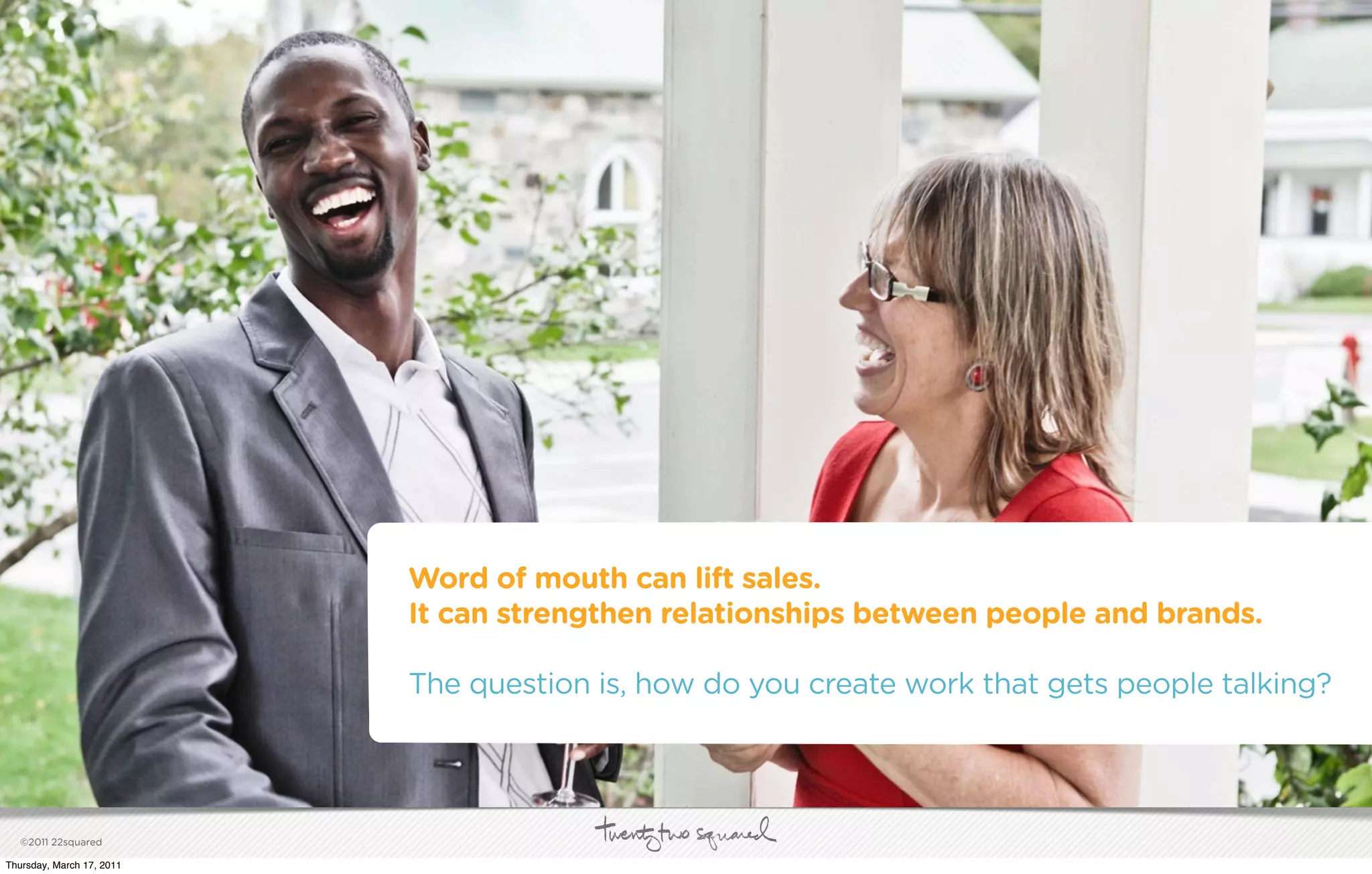 Word of mouth can lift sales.
                           It can strengthen relationships between people and brands.

                           The question is, how do you create work that gets people talking?




   ©2011 22squared

Thursday, March 17, 2011
 