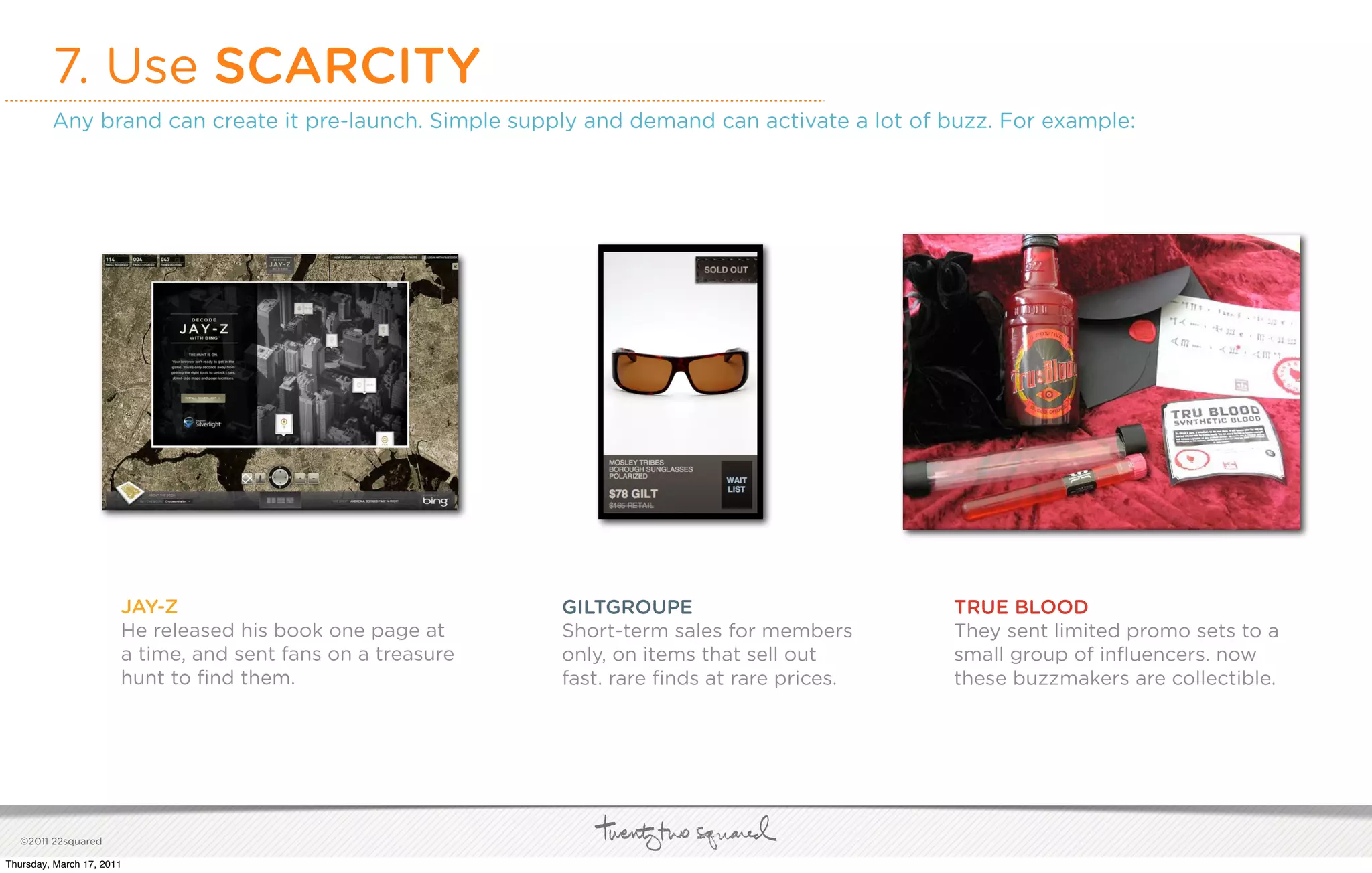 7. Use SCARCITY
         Any brand can create it pre-launch. Simple supply and demand can activate a lot of buzz. For example:




                       JAY-Z                                 GILTGROUPE                        TRUE BLOOD
                       He released his book one page at      Short-term sales for members      They sent limited promo sets to a
                       a time, and sent fans on a treasure   only, on items that sell out      small group of inﬂuencers. now
                       hunt to ﬁnd them.                     fast. rare ﬁnds at rare prices.   these buzzmakers are collectible.




   ©2011 22squared

Thursday, March 17, 2011
 
