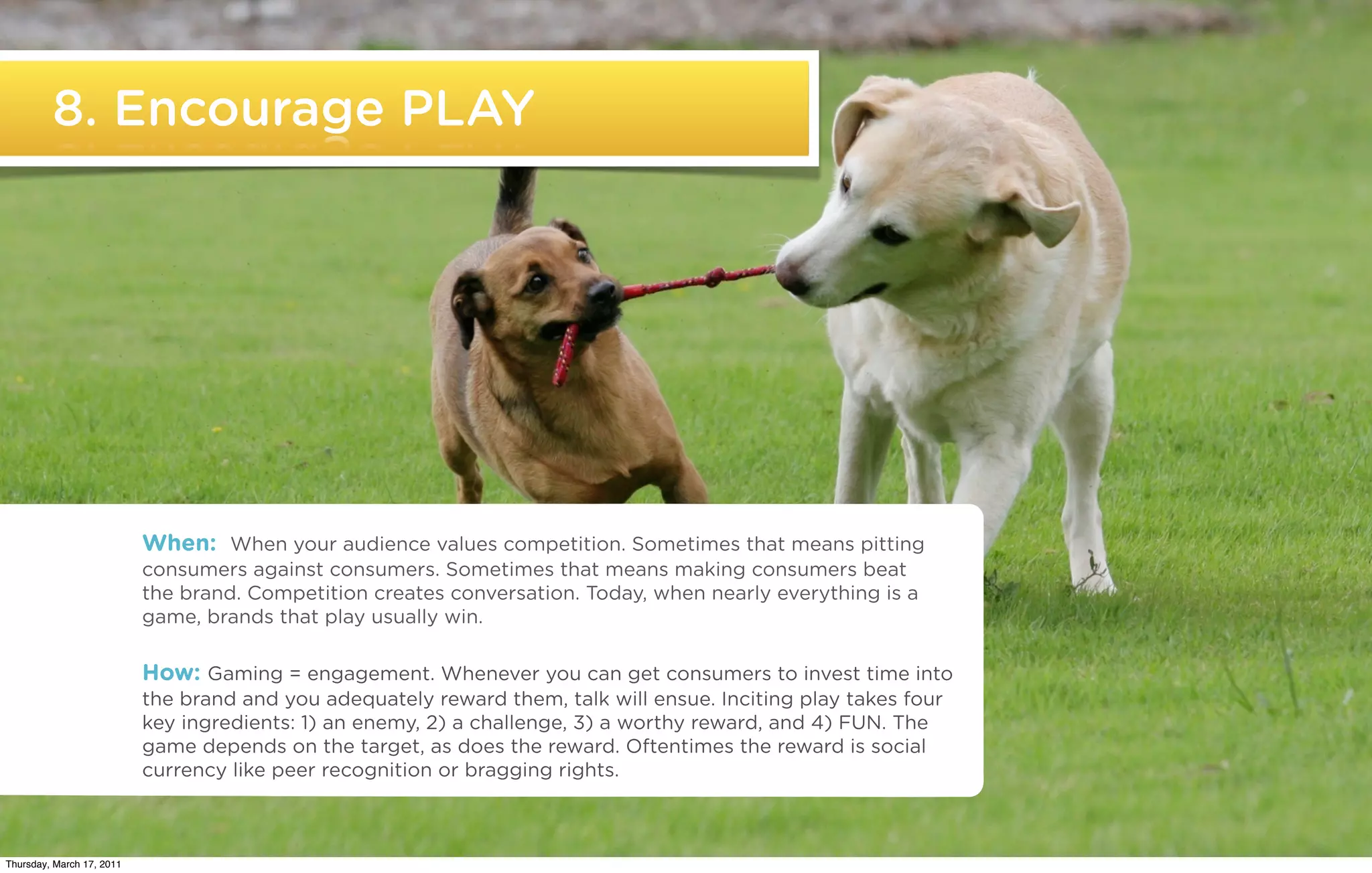 8. Encourage PLAY




                           When: When your audience values competition. Sometimes that means pitting
                           consumers against consumers. Sometimes that means making consumers beat
                           the brand. Competition creates conversation. Today, when nearly everything is a
                           game, brands that play usually win.

                           How: Gaming = engagement. Whenever you can get consumers to invest time into
                           the brand and you adequately reward them, talk will ensue. Inciting play takes four
                           key ingredients: 1) an enemy, 2) a challenge, 3) a worthy reward, and 4) FUN. The
                           game depends on the target, as does the reward. Oftentimes the reward is social
                           currency like peer recognition or bragging rights.


   ©2011 22squared

Thursday, March 17, 2011
 