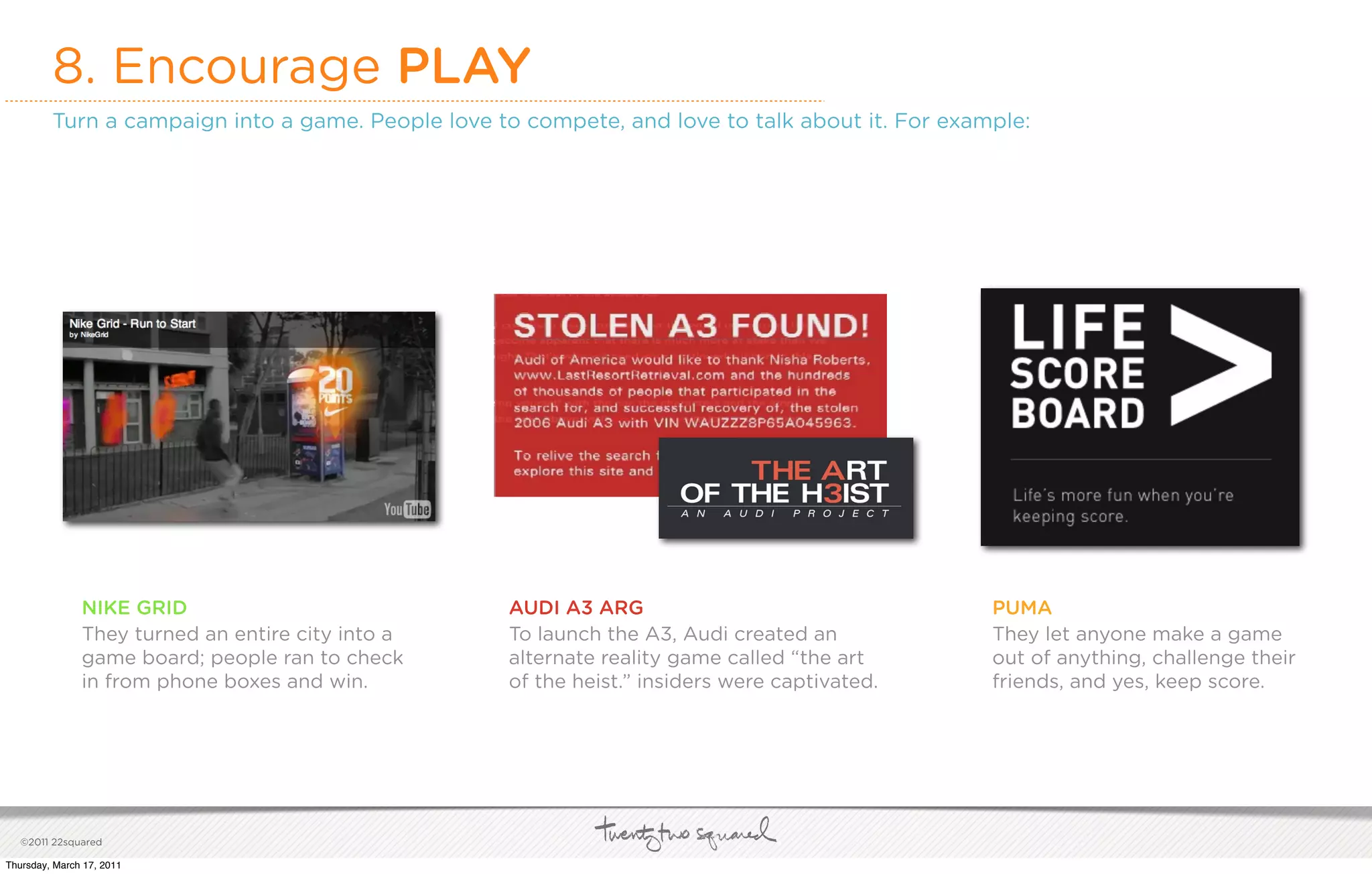 8. Encourage PLAY
         Turn a campaign into a game. People love to compete, and love to talk about it. For example:




               NIKE GRID                           AUDI A3 ARG                                   PUMA
               They turned an entire city into a   To launch the A3, Audi created an             They let anyone make a game
               game board; people ran to check     alternate reality game called “the art        out of anything, challenge their
               in from phone boxes and win.        of the heist.” insiders were captivated.      friends, and yes, keep score.




   ©2011 22squared

Thursday, March 17, 2011
 