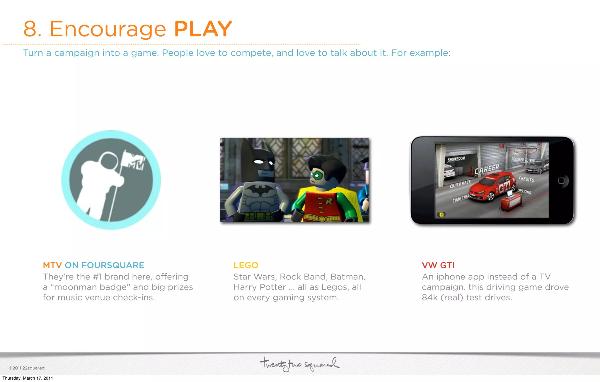 8. Encourage PLAY
         Turn a campaign into a game. People love to compete, and love to talk about it. For example:




                   MTV ON FOURSQUARE                    LEGO                                  VW GTI
                   They’re the #1 brand here, o ering   Star Wars, Rock Band, Batman,         An iphone app instead of a TV
                   a “moonman badge” and big prizes     Harry Potter ... all as Legos, all    campaign. this driving game drove
                   for music venue check-ins.           on every gaming system.               84k (real) test drives.




   ©2011 22squared

Thursday, March 17, 2011
 