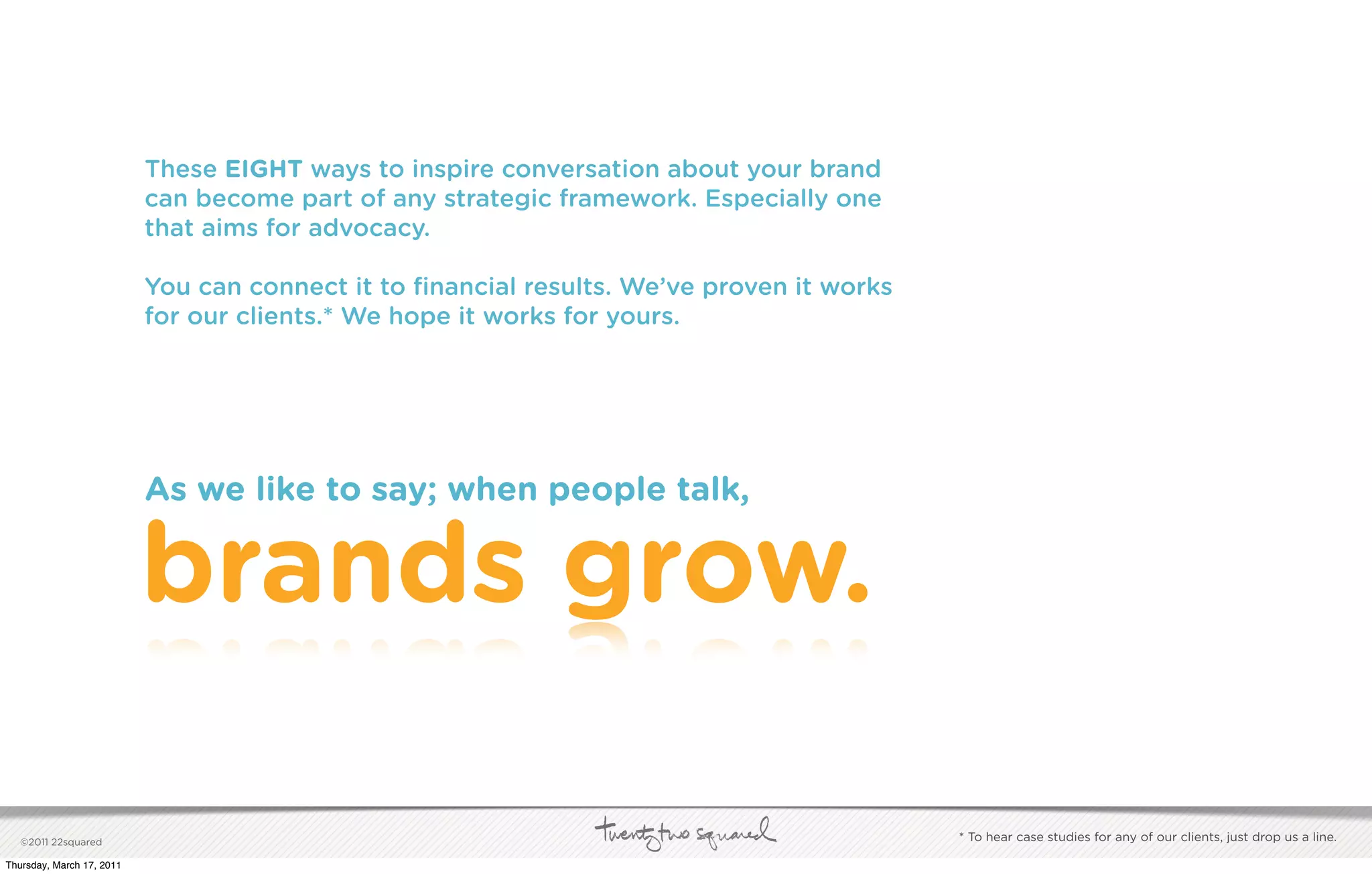 These EIGHT ways to inspire conversation about your brand
                           can become part of any strategic framework. Especially one
                           that aims for advocacy.

                           You can connect it to ﬁnancial results. We’ve proven it works
                           for our clients.* We hope it works for yours.




                           As we like to say; when people talk,


                           brands grow.

   ©2011 22squared                                                                         * To hear case studies for any of our clients, just drop us a line.

Thursday, March 17, 2011
 