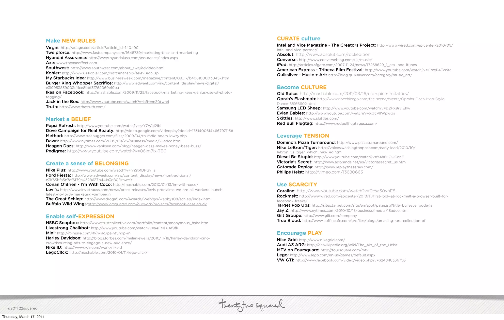 Make NEW RULES                                                                                      CURATE culture
                                                                                                                               Intel and Vice Magazine - The Creators Project: http://www.wired.com/epicenter/2010/05/
                           Virgin: http://adage.com/article?article_id=140490
                                                                                                                               intel-and-vice-partner/
                           Twelpforce: http://www.fastcompany.com/1648739/marketing-that-isn-t-marketing                       Absolut: http://www.absolut.com/rockedition
                           Hyundai Assurance: http://www.hyundaiusa.com/assurance/index.aspx                                   Converse: http://www.converseblog.com/uk/music/
                           Axe: www.theaxee ect.com                                                                            iPod: http://articles.sfgate.com/2007-11-24/news/17268629_1_css-ipod-itunes
                           Southwest: http://www.southwest.com/about_swa/advideo.html                                          American Express - Tribeca Film Festival: http://www.youtube.com/watch?v=HrzeP4TvzXc
                           Kohler: http://www.us.kohler.com/craftsmanship/television.jsp                                       Quiksilver - Music + Art: http://blog.quiksilver.com/category/music_art/
                           My Starbucks Idea: http://www.businessweek.com/magazine/content/08_17/b4081000030457.htm
                           Burger King Whopper Sacriﬁce: http://www.adweek.com/aw/content_display/news/digital/
                           e3i9953839003c11ce8bbf5f762069ef9ba                                                                 Become CULTURE
                           Ikea on Facebook: http://mashable.com/2009/11/25/facebook-marketing-ikeas-genius-use-of-photo-      Old Spice: http://mashable.com/2011/03/16/old-spice-imitators/
                           tagging/
                                                                                                                               Oprah’s Flashmob: http://www.nbcchicago.com/the-scene/events/Oprahs-Flash-Mob-Style-
                           Jack in the Box: http://www.youtube.com/watch?v=bfHcm30twh4                                         Dance-58166602.html
                           Truth: http://www.thetruth.com/                                                                     Samsung LED Sheep: http://www.youtube.com/watch?v=D2FX9rviEhw
                                                                                                                               Evian Babies: http://www.youtube.com/watch?v=XQcVllWpwGs
                           Market a BELIEF                                                                                     Skittles: http://www.skittles.com/
                                                                                                                               Red Bull Flugtag: http://www.redbullﬂugtagusa.com/
                           Pepsi Refresh: http://www.youtube.com/watch?v=srY7Wkl2IbI
                           Dove Campaign for Real Beauty: http://video.google.com/videoplay?docid=1731400614466797113#
                           Method: http://www.treehugger.com/ﬁles/2009/04/th-radio-adam-lowry.php                              Leverage TENSION
                           Dawn: http://www.nytimes.com/2009/09/25/business/media/25adco.html                                  Domino’s Pizza Turnaround: http://www.pizzaturnaround.com/
                           Haagen Dazs: http://www.vanksen.com/blog/haagen-dazs-makes-honey-bees-buzz/                         Nike LeBron/Tiger: http://voices.washingtonpost.com/early-lead/2010/10/
                           Pedigree: http://www.youtube.com/watch?v=06Im7lx-TB0                                                lebron_vs_tiger_which_nike_ad.html
                                                                                                                               Diesel Be Stupid: http://www.youtube.com/watch?v=Y4h8uOUConE
                           Create a sense of BELONGING                                                                         Victoria’s Secret: http://www.adbrands.net/us/victoriassecret_us.htm
                                                                                                                               Gatorade Replay: http://www.replaytheseries.com/
                           Nike Plus: http://www.youtube.com/watch?v=nhStKDFGv_s                                               Philips Heist: http://vimeo.com/13680663
                           Ford Fiesta: http://www.adweek.com/aw/content_display/news/nontraditional/
                           e3if65bfa5c7af6f79a0528637b441a3d80?imw=Y
                           Conan O’Brien - I’m With Coco: http://mashable.com/2010/01/13/im-with-coco/                         Use SCARCITY
                           Levi’s: http://www.levistrauss.com/news/press-releases/levis-proclaims-we-are-all-workers-launch-   Coraline: http://www.youtube.com/watch?v=Ccsa30vnE8I
                           latest-go-forth-marketing-campaign
                                                                                                                               Rockmelt: http://www.wired.com/epicenter/2010/11/ﬁrst-look-at-rockmelt-a-browser-built-for-
                           The Great Schlep: http://www.droga5.com/Awards/Webbys/webbys08/schlep/index.html                    facebook-freaks/
                           Bu alo Wild Wings:http://www.22squared.com/ourwork/projects/facebook-case-study                     Target Pop Ups: http://sites.target.com/site/en/spot/page.jsp?title=bullseye_bodega
                                                                                                                               Jay Z: http://www.nytimes.com/2010/10/18/business/media/18adco.html
                           Enable self-EXPRESSION                                                                              Gilt Groupe: http://www.gilt.com/company
                                                                                                                               True Blood: http://www.co ncafe.com/proﬁles/blogs/amazing-rare-collection-of
                           HSBC Soapbox: http://www.trustcollective.com/portfolio/content/anonymous_hsbc.htm
                           Livestrong Chalkbot: http://www.youtube.com/watch?v=a4FMFuAf9fk
                           Mini: http://miniusa.com/#/build/paintShop-m                                                        Encourage PLAY
                           Harley Davidson: http://blogs.forbes.com/melaniewells/2010/11/18/harley-davidson-cmo-               Nike Grid: http://www.nikegrid.com/
                           crowdsourcing-ads-to-engage-a-new-audience/
                                                                                                                               Audi A3 ARG: http://en.wikipedia.org/wiki/The_Art_of_the_Heist
                           Nike ID: http://www.rga.com/work/nikeid
                                                                                                                               MTV on Foursquare: http://foursquare.com/mtv
                           LegoCl!ck: http://mashable.com/2010/01/11/lego-click/
                                                                                                                               Lego: http://www.lego.com/en-us/games/default.aspx
                                                                                                                               VW GTI: http://www.facebook.com/video/video.php?v=324848336756




   ©2011 22squared

Thursday, March 17, 2011
 