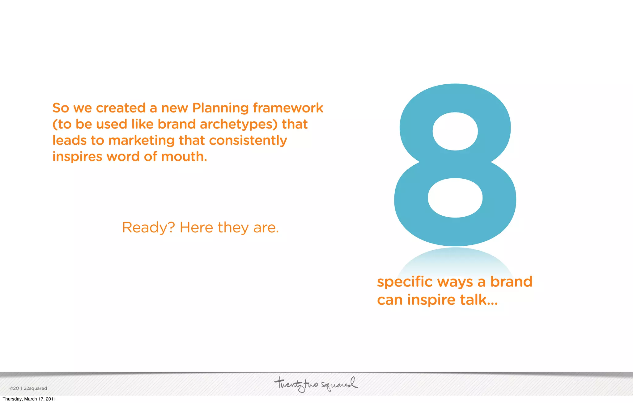 8
                      So we created a new Planning framework
                      (to be used like brand archetypes) that
                      leads to marketing that consistently
                      inspires word of mouth.




                               Ready? Here they are.


                                                                specific ways a brand
                                                                can inspire talk...




   ©2011 22squared

Thursday, March 17, 2011
 