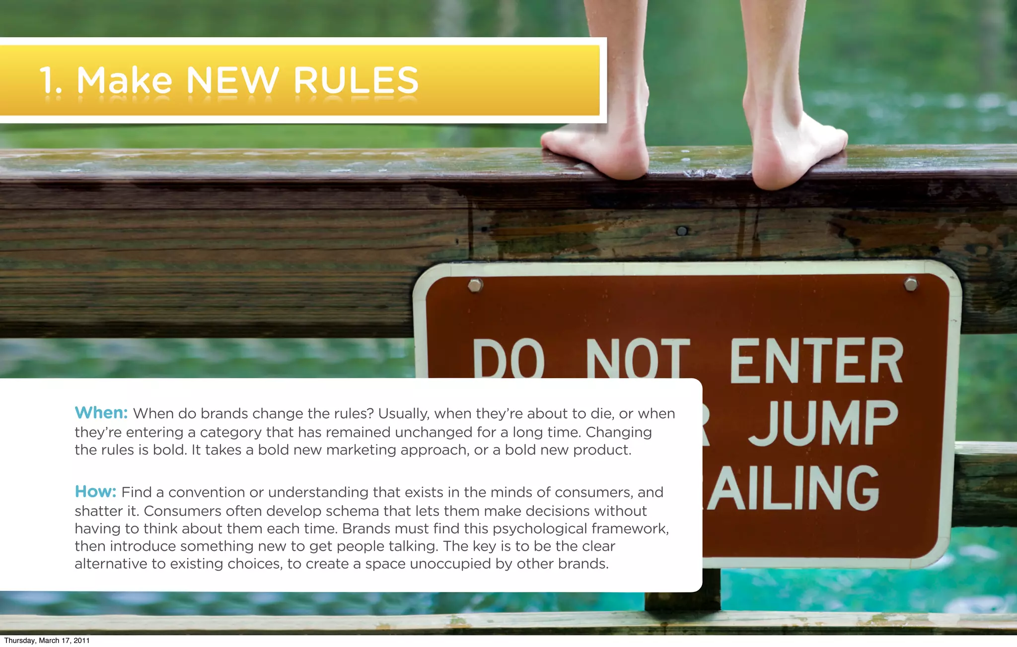1. Make NEW RULES




                   When: When do brands change the rules? Usually, when they’re about to die, or when
                   they’re entering a category that has remained unchanged for a long time. Changing
                   the rules is bold. It takes a bold new marketing approach, or a bold new product.

                   How: Find a convention or understanding that exists in the minds of consumers, and
                   shatter it. Consumers often develop schema that lets them make decisions without
                   having to think about them each time. Brands must find this psychological framework,
                   then introduce something new to get people talking. The key is to be the clear
                   alternative to existing choices, to create a space unoccupied by other brands.


   ©2011 22squared

Thursday, March 17, 2011
 