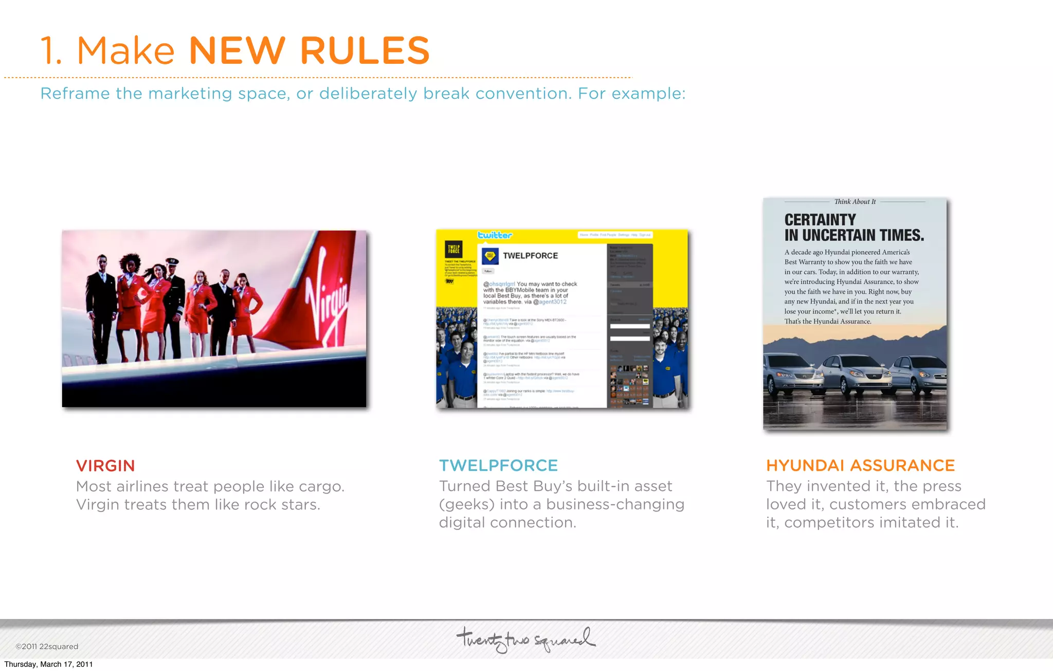 1. Make NEW RULES
         Reframe the marketing space, or deliberately break convention. For example:




                   VIRGIN                                   TWELPFORCE                         HYUNDAI ASSURANCE
                   Most airlines treat people like cargo.   Turned Best Buy’s built-in asset   They invented it, the press
                   Virgin treats them like rock stars.      (geeks) into a business-changing   loved it, customers embraced
                                                            digital connection.                it, competitors imitated it.




   ©2011 22squared

Thursday, March 17, 2011
 