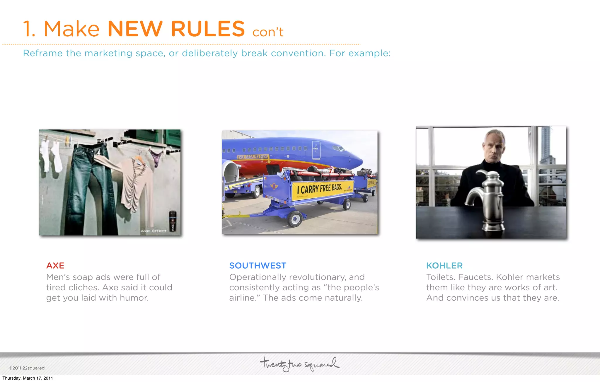 1. Make NEW RULES con’t
         Reframe the marketing space, or deliberately break convention. For example:




                     AXE                                SOUTHWEST                              KOHLER
                     Men’s soap ads were full of        Operationally revolutionary, and       Toilets. Faucets. Kohler markets
                     tired cliches. Axe said it could   consistently acting as “the people’s   them like they are works of art.
                     get you laid with humor.           airline.” The ads come naturally.      And convinces us that they are.




   ©2011 22squared

Thursday, March 17, 2011
 