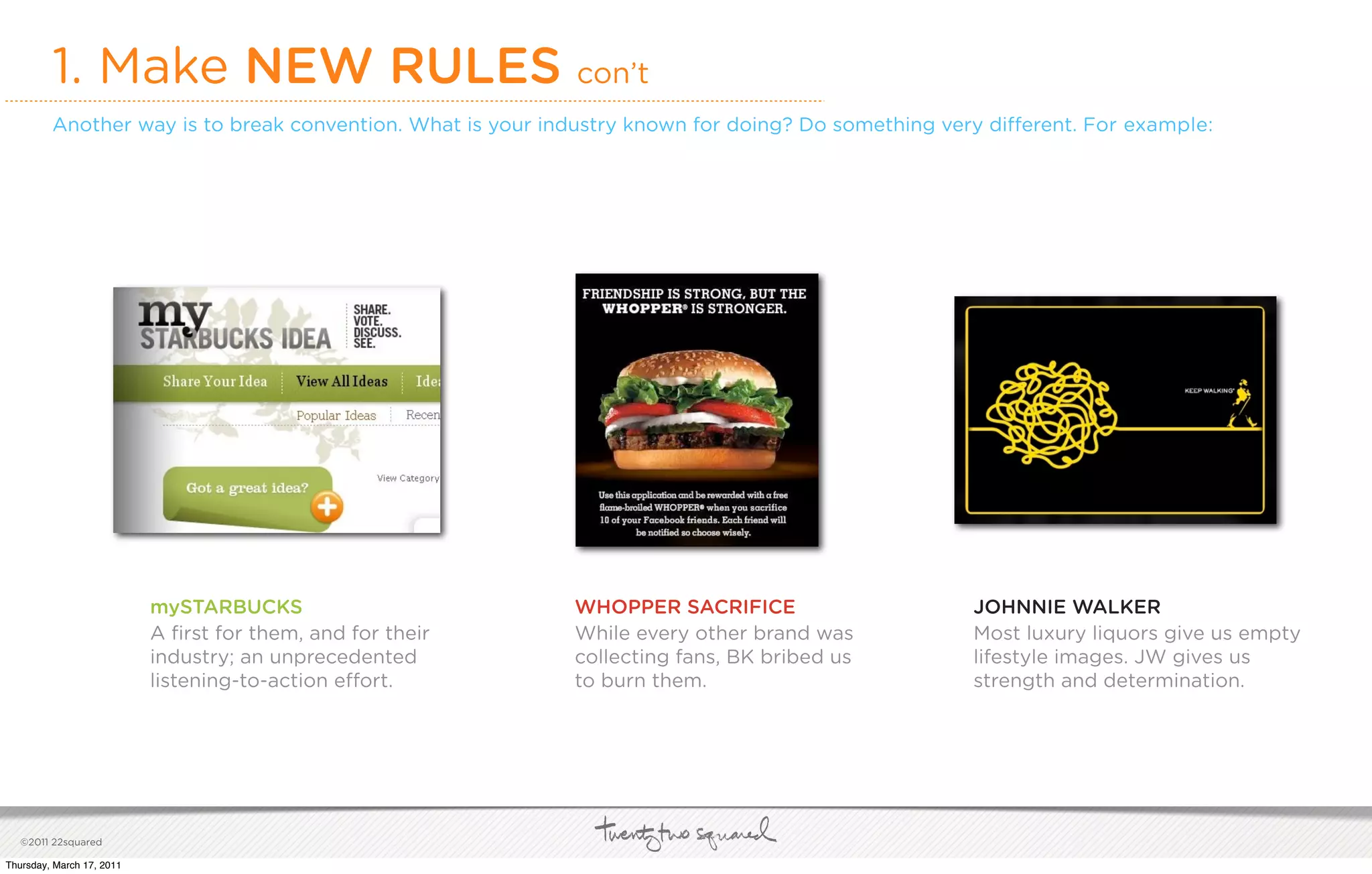 1. Make NEW RULES con’t
         Another way is to break convention. What is your industry known for doing? Do something very di erent. For example:




                           mySTARBUCKS                      WHOPPER SACRIFICE                       JOHNNIE WALKER
                           A ﬁrst for them, and for their   While every other brand was             Most luxury liquors give us empty
                           industry; an unprecedented       collecting fans, BK bribed us           lifestyle images. JW gives us
                           listening-to-action e ort.       to burn them.                           strength and determination.




   ©2011 22squared

Thursday, March 17, 2011
 