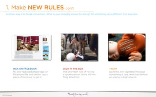 1. Make NEW RULES con’t
     Another way is to break convention. What is your industry known for doing? Do something very di erent. For example:




                  IKEA ON FACEBOOK                    JACK IN THE BOX                         TRUTH
                  No one had used photo tags on       The unwritten rule of having            Gave the anti-cigarette message
                  Facebook like this before: tag a    a spokesperson: don’t kill him.         something it had never had before:
                  piece of furniture to get it.       They killed him.                        an enemy in big tobacco.




©2011 22squared
 