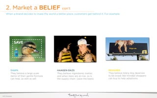 2. Market a BELIEF                           con’t
     When a brand decides to make the world a better place, customers get behind it. For example:




             DAWN                             HAAGEN-DAZS                              PEDIGREE
             They believe a large scale       They believe ingredients matter,         They believe every dog deserves
             demo of their gentle formula     and when bees are at-risk, so is         to be loved; like-minded shoppers
             can help, as well as sell.       the supply chain. (save the bees)        can buy to help adoptions.




©2011 22squared
 